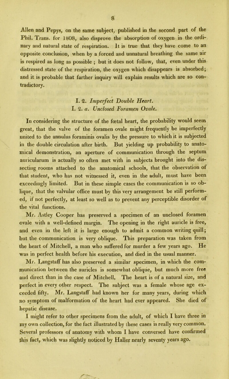 Allen and Pepys, on the same subject, published in the second part of the Phil. Trans, for 1808, also disprove the absorption of oxygen in the ordi- nary and natural state of respiration. It is true that they have come to an opposite conclusion, when by a forced and unnatural breathing the same air is respired as long as possible ; but it does not follow, that, even under this distressed state of the respiration, the oxygen which disappears is absorbed; and it is probable that farther inquiry will explain results which are so con^ tradictory. # I. 2. Imperfect Double Heart. I. 2. a. Unclosed Foramen Ovale. In considering the structure of the foetal heart, the probability would seem great, that the valve of the foramen ovale might frequently be imperfectly united to the annulus foraminis ovalis by the pressure to which it is subjected in the double circulation after birth. But yielding up probability to anato- mical demonstration, an aperture of communication through the septum auricularum is actually so often met with in subjects brought into the dis- secting rooms attached to the anatomical schools, that the observation of that student, who has not witnessed it, even in the adult, must have been exceedingly limited. But in these simple cases the communication is so ob- lique, that the valvular office must by this very arrangement be still perform- ed, if not perfectly, at least so well as to prevent any perceptible disorder of the vital functions. Mr. Astley Cooper has preserved a specimen of an unclosed foramen ovale with a well-defined margin. The opening in the right auricle is free, and even in the left it is large enough to admit a common writing quill; but the communication is very oblique. This preparation was taken from the heart of Mitchell, a man who suffered for murder a few years ago. He was in perfect health before his execution, and died in the usual manner. Mr. Langstaff has also preserved a similar specimen, in which the com- munication between the auricles is somewhat oblique, but much more free and direct than in the case of Mitchell, The heart is of a natural size, and perfect in every other respect. The subject was a female whose age ex- ceeded fifty. Mr. Langstaff had known her for many years, during which no symptom of malformation of the heart had ever appeared. She died of hepatic disease. I might refer to other specimens from the adult, of which I have three in my own collection, for the fact illustrated by these cases is really very common. Several professors of anatomy with whom I have conversed have confirmed this fact, which was slightly noticed by Haller nearly seventy years ago.