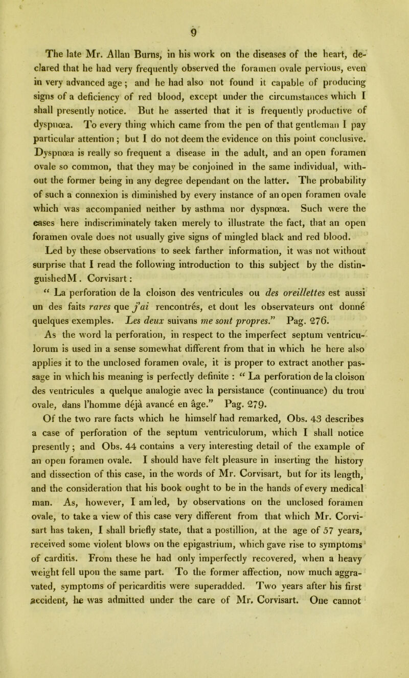 The late Mr. Allan Burns, in his work on the diseases of the heart, de- clared that he had very frequently observed the foramen ovale pervious, even in very advanced age; and he had also not found it capable of producing signs of a deficiency of red blood, except under the circumstances which I shall presently notice. But he asserted that it is frequently productive of dyspnoea. To every thing which came from the pen of that gentleman 1 pay particular attention ; but I do not deem the evidence on this point conclusive. Dyspnoea is really so frequent a disease in the adult, and an open foramen ovale so common, that they may be conjoined in the same individual, with- out the former being in any degree dependant on the latter. The probability of such a connexion is diminished by every instance of an open foramen ovale which was accompanied neither by asthma nor dyspnoea. Such were the cases here indiscriminately taken merely to illustrate the fact, that an open foramen ovale does not usually give signs of mingled black and red blood. Led by these observations to seek farther information, it was not without surprise that I read the following introduction to this subject by the distin- guished M . Corvisart: “ La perforation de la cloison des ventricules ou des oreillettes est aussi un des faits rares que jai rencontres, et dont les observateurs ont donne quelques exemples. Les deux suivans me sont propres.” Pag. £76. As the word la perforation, in respect to the imperfect septum ventricu- lorum is used in a sense somewhat different from that in which he here also applies it to the unclosed foramen ovale, it is proper to extract another pas- sage in which his meaning is perfectly definite : “ La perforation de la cloison des ventricules a quelque analogic avec la persistance (continuance) du trou ovale, dans 1’homme deja avance en age.” Pag. £79. Of the two rare facts which he himself had remarked, Obs. 43 describes a case of perforation of the septum ventriculorum, which I shall notice presently; and Obs. 44 contains a very interesting detail of the example of an open foramen ovale. I should have felt pleasure in inserting the history and dissection of this case, in the words of Mr. Corvisart, but for its length, and the consideration that his book ought to be in the hands of every medical man. As, however, I am led, by observations on the unclosed foramen ovale, to take a view of this case very different from that which Mr. Corvi- sart has taken, I shall briefly state, that a postillion, at the age of 57 years, received some violent blows on the epigastrium, which gave rise to symptoms of carditis. From these he had only imperfectly recovered, when a heavy weight fell upon the same part. To the former affection, now much aggra- vated, symptoms of pericarditis were superadded. Two years after his first accident, he was admitted under the care of Mr. Corvisart. One cannot