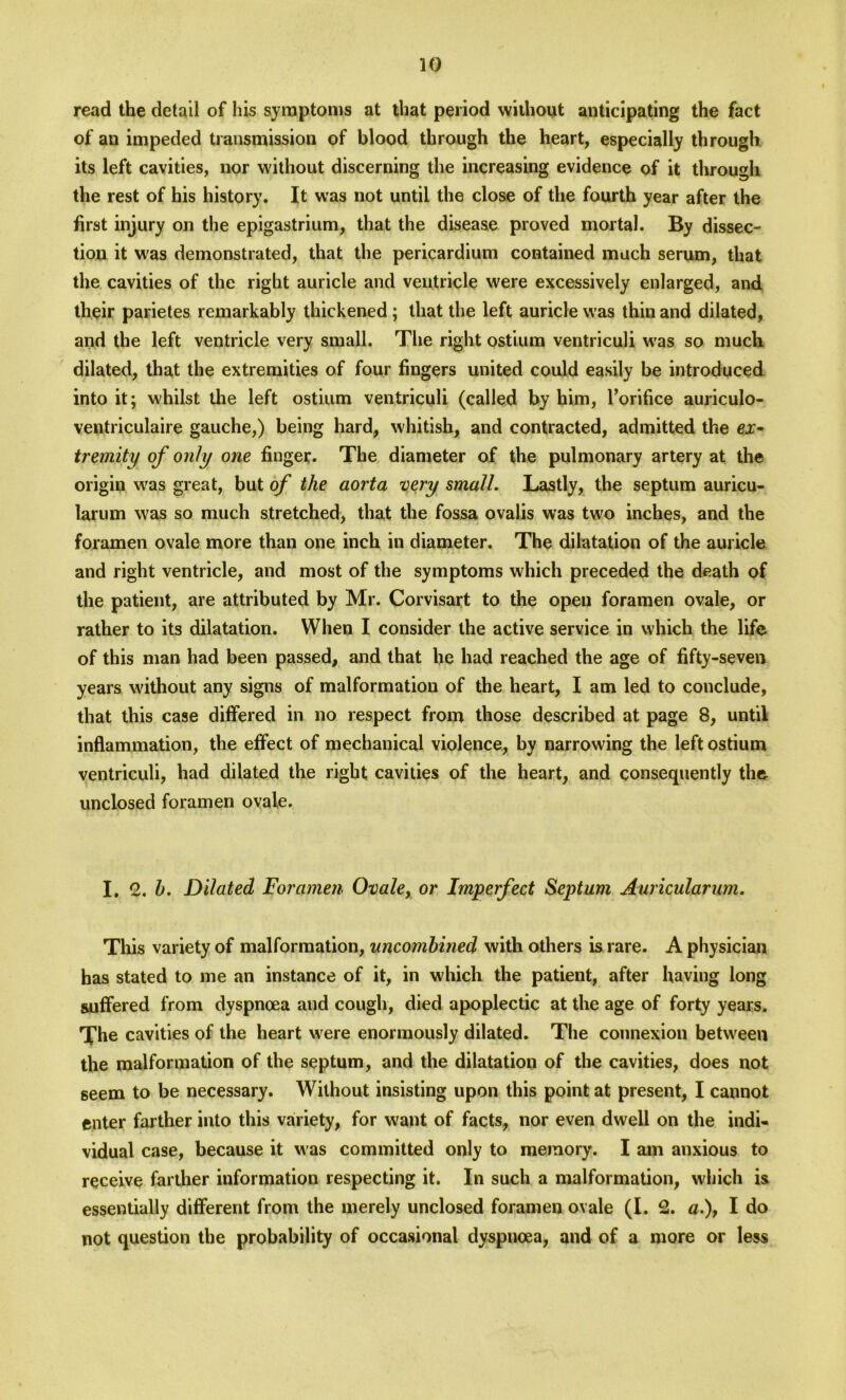 read the detail of his symptoms at that period without anticipating the fact of an impeded transmission of blood through the heart, especially through its left cavities, nor without discerning the increasing evidence of it through the rest of his history. It was not until the close of the fourth year after the first injury on the epigastrium, that the disease proved mortal. By dissec- tion it was demonstrated, that the pericardium contained much serum, that the cavities of the right auricle and ventricle were excessively enlarged, and their parietes remarkably thickened ; that the left auricle was thin and dilated, and the left ventricle very small. The right ostium ventriculi was so much dilated, that the extremities of four fingers united could easily be introduced into it; whilst the left ostium ventriculi (called by him, l’orifice auriculo- ventriculaire gauche,) being hard, whitish, and contracted, admitted the ex- tremity of only one finger. The diameter of the pulmonary artery at the origin was great, but of the aorta very small. Lastly, the septum auricu- larum was so much stretched, that the fossa ovalis was two inches, and the foramen ovale more than one inch in diameter. The dilatation of the auricle and right ventricle, and most of the symptoms which preceded the death of the patient, are attributed by Mr. Corvisart to the open foramen ovale, or rather to its dilatation. When I consider the active service in which the life of this man had been passed, and that lie had reached the age of fifty-seven years without any signs of malformation of the heart, I am led to conclude, that this case differed in no respect from those described at page 8, until inflammation, the effect of mechanical violence, by narrowing the left ostium ventriculi, had dilated the right cavities of the heart, and consequently the unclosed foramen ovale. I. 12. h. Dilated Foramen Ovale, or Imperfect Septum Auricularum. This variety of malformation, uncombined with others is rare. A physician has stated to me an instance of it, in which the patient, after having long suffered from dyspnoea and cough, died apoplectic at the age of forty years. Tfhe cavities of the heart were enormously dilated. The connexion between the malformation of the septum, and the dilatation of the cavities, does not seem to be necessary. Without insisting upon this point at present, I cannot enter farther into this variety, for want of facts, nor even dwell on the indi- vidual case, because it was committed only to memory. I am anxious to receive farther information respecting it. In such a malformation, which is essentially different from the merely unclosed foramen ovale (I. 2. a.\ I do not question the probability of occasional dyspnoea, and of a more or less