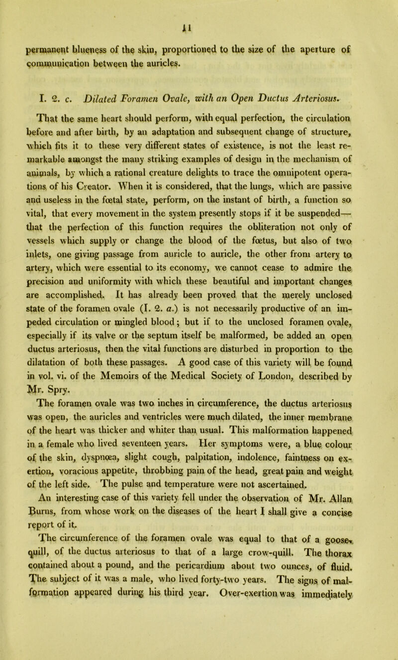 J1 permanent blueness of the skin, proportioned to the size of the aperture of communication between the auricles. I. 2. c. Dilated Foramen Ovale, with an Open Ductus Arteriosus. That the same heart should perform, with equal perfection, the circulation before and after birth, by an adaptation and subsequent change of structure, which fits it to these very different states of existence, is not the least re- markable amongst the many striking examples of design in the mechanism of auimals, by which a rational creature delights to trace the omnipotent opera- tions of his Creator. When it is considered, that the lungs, which are passive and useless in the foetal state, perform, on the instant of birth, a function so vital, that every movement in the system presently stops if it be suspended— that the perfection of this function requires the obliteration not only of vessels which supply or change the blood of the foetus, but also of two inlets, one giving passage from auricle to auricle, the other from artery to artery, which were essential to its economy, we cannot cease to admire the precision and uniformity with which these beautiful and important changes are accomplished. It has already been proved that the merely unclosed state of the foramen ovale (I. 2. a.) is not necessarily productive of an im- peded circulation or mingled blood; but if to the unclosed foramen ovale, especially if its valve or the septum itself be malformed, be added an open ductus arteriosus, then the vital functions are disturbed in proportion to the dilatation of both these passages. A good case of this variety will be found in vol. vi. of the Memoirs of the Medical Society of London, described by Mr. Spry. The foramen ovale was two inches in circumference, the ductus arteriosus was open, the auricles and ventricles were much dilated, the inner membrane of the heart was thicker and whiter than usual. This malformation happened in a female who lived seventeen years. Her symptoms were, a blue colour of the skin, dyspnoea, slight cough, palpitation, indolence, faintness on ex- ertion, voracious appetite, throbbing pain of the head, great pain and weight of the left side. The pulse and temperature were not ascertained. An interesting case of this variety fell under the observation of Mr. Allan Burns, from whose work on the diseases of the heart I shall give a concise report of it. The circumference of the foramen ovale was equal to that of a goose* quill, of the ductus arteriosus to that of a large crow-quill. The thorax contained about a pound, and the pericardium about two ounces, of fluid. The subject of it was a male, who lived forty-tw o years. The signs, of mal- formation appeared during his third year. Over-exertion was immediately