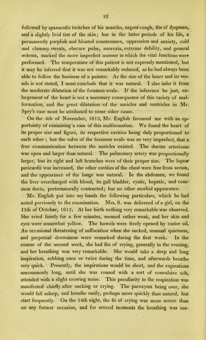 followed by spasmodic twitches of his muscles, urgent cough, fits of dyspnoea, and a slightly livid tint of the skin; but in the latter periods of his life, a permanently purplish and bloated countenance, oppression and anxiety, cold and clammy sweats, obscure pulse, anorexia, extreme debility, and general oedema, marked the more imperfect manner in which the vital functions were performed. The temperature of this patient is not expressly mentioned, but it may be inferred that it was not remarkably reduced, as he had always been able to follow the business of a painter. As the size of the heart and its ves- sels is not stated, I must conclude that it was natural. I also infer it from the moderate dilatation of the foramen ovale. If the inference be just, en- largement of the heart is not a necessary consequence of this variety of mal- formation, and the great dilatation of the auricles and ventricles in Mr. Spry5 s case must be attributed to some other cause. On the 4th of November, 1813, Mr. English favoured me with an op- portunity of examining a case of this malformation. We found the heart of its proper size and figure, its respective cavities being duly proportioned to each other ; but the valve of the foramen ovale was so very imperfect, that a free communication between the auricles existed. The ductus arteriosus was open and larger than natural. The pulmonary artery was proportionally larger, but its right and left branches were of their proper size. The liquor pericardii was increased, the other cavities of the chest were free from serum, and the appearance of the lungs was natural. In the abdomen, we found the liver overcharged with blood, its gall bladder, cystic, hepatic, and com- mon ducts, preternaturally contracted; but no other morbid appearance. Mr. English put into my hands the following particulars, which he had noted previously to the examination. Mrs. S. was delivered of a girl, on the 15th of October, 1813. At her birth nothing very remarkable was observed. She cried faintly for a few minutes, seemed rather weak, and her skin and eyes were somewhat yellow. The bowels were freely opened by castor oil. An occasional threatening of suffocation when she sucked, unusual quietness, and perpetual drowsiness were remarked during the first week. In the course of the second week, she had fits of crying, generally in the evening, and her breathing was very remarkable. She would take a deep and long inspiration, sobbing once or twice during the time, and afterwards breathe very quick. Presently, the inspirations would be short, and the expirations uncommonly long, until she was roused with a sort of convulsive sob, attended with a slight crowding noise. This peculiarity in the respiration was manifested chiefly after sucking or crying. The paroxysm being over, she would fall asleep, and breathe easily, perhaps more quickly than natural, but start frequently. On the 14th night, the fit of crying was more severe than on any former occasion, and for several moments the breathing was sus-