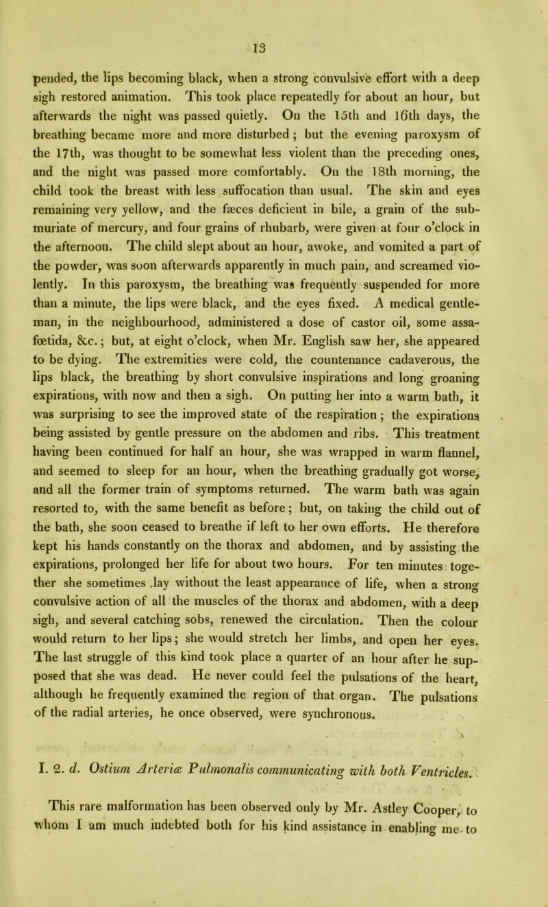 pended, the lips becoming black, when a strong convulsive effort with a deep sigh restored animation. This took place repeatedly for about an hour, but afterwards the night was passed quietly. On the 13th and l6th days, the breathing became more and more disturbed ; but the evening paroxysm of the 17th, was thought to be somewhat less violent than the preceding ones, and the night was passed more comfortably. On the 18th morning, the child took the breast with less suffocation than usual. The skin and eyes remaining very yellow, and the faeces deficient in bile, a grain of the sub- muriate of mercury, and four grains of rhubarb, were given at four o’clock in the afternoon. The child slept about an hour, awoke, and vomited a part of the powder, was soon afterwards apparently in much pain, and screamed vio- lently. In this paroxysm, the breathing was frequently suspended for more than a minute, the lips were black, and the eyes fixed. A medical gentle- man, in the neighbourhood, administered a dose of castor oil, some assa- foetida, &c.; but, at eight o’clock, when Mr. English saw her, she appeared to be dying. The extremities were cold, the countenance cadaverous, the lips black, the breathing by short convulsive inspirations and long groaning expirations, with now and then a sigh. On putting her into a w'arm bath, it w?as surprising to see the improved state of the respiration; the expirations being assisted by gentle pressure on the abdomen and ribs. This treatment having been continued for half an hour, she was wrapped in warm flannel, and seemed to sleep for an hour, when the breathing gradually got worse, and all the former train of symptoms returned. The warm bath w'as again resorted to, with the same benefit as before; but, on taking the child out of the bath, she soon ceased to breathe if left to her owm efforts. He therefore kept his hands constantly on the thorax and abdomen, and by assisting the expirations, prolonged her life for about tw'o hours. For ten minutes toge- ther she sometimes .lay without the least appearance of life, when a strong convulsive action of all the muscles of the thorax and abdomen, with a deep sigh, and several catching sobs, renewed the circulation. Then the colour would return to her lips; she wrouId stretch her limbs, and open her eyes. The last struggle of this kind took place a quarter of an hour after he sup- posed that she was dead. He never could feel the pulsations of the heart, although he frequently examined the region of that organ. The pulsations of the radial arteries, he once observed, were synchronous. * H 1 * ; * , * . • .« i I. 2. d. Ostium Arteries: Puimonalis communicating with both Ventricles. This rare malformation has been observed only by Mr. Astley Cooper, to whom I am much indebted both for his kind assistance in enabling me to