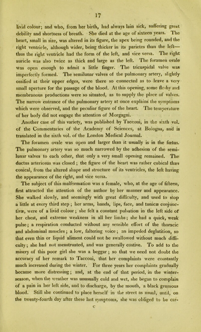 livid colour; and who, from her birth, had always lain sick, suffering great debility and shortness of breath. She died at the age of sixteen years. The heart, small in size, was altered in its figure, the apex being rounded, and the right ventricle, although wider, being thicker in its parietes than the left— thus the right ventricle had the form of the left, and vice versa. The right auricle was also twice as thick and large as the left. The foramen ovale was open enough to admit a little finger. The tricuspidal valve was imperfectly formed. The semilunar valves of the pulmonary artery, slightly ossified at their upper edges, were there so connected as to leave a very small aperture for the passage of the blood. At this opening, some fleshy and membranous productions were so situated, as to supply the place of valves. The narrow entrance of the pulmonary artery at once explains the symptoms which were observed, and the peculiar figure of the heart. The temperature of her body did not engage the attention of Morgagni. Another case of this variety, was published by Tacconi, in the sixth vol. of the Commentaries of the Academy of Sciences, at Bologna, and is translated in the sixth vol. of the London Medical Journal. The foramen ovale was open and larger than it usually is in the foetus. The pulmonary artery was so much narrowed by the adhesion of the semi- lunar valves to each other, that only a very small opening remained. The ductus arteriosus was closed ; the figure of the heart was rather cubical than conical, from the altered shape and structure of its ventricles, the left having the appearance of the right, and vice versa. The subject of this malformation was a female, who, at the age of fifteen, first attracted the attention of the author by her manner and appearance. She w’alked slowly, and seemingly with great difficulty, and used to stop a little at every third step ; her arms, hands, lips, face, and tunicae conjunc- tiva?, w ere of a livid colour; she felt a constant pulsation in the left side of her chest, and extreme weakness in all her limbs; she had a quick, weak pulse; a respiration conducted without any sensible effort of the thoracic and abdominal muscles; a low', faltering voice; an impeded deglutition, so that even thin or liquid aliment could not be swallowed without much diffi- culty ; she had not menstruated, and w^as generally costive. To add to the misery of this poor girl she was a beggar; so that w e need not doubt the accuracy of her remark to Tacconi, that her complaints were constantly much increased during the winter. For three years her complaints gradually became more distressing; and, at the end of that period, in the winter- season, when the weather was unusually cold and wet, she began to complain of a pain in her left side, and to discharge, by the mouth, a black grumous blood. Still she continued to place herself in the street as usual, until, on the twenty-fourth day after these last symptoms, she was obliged to be car- c