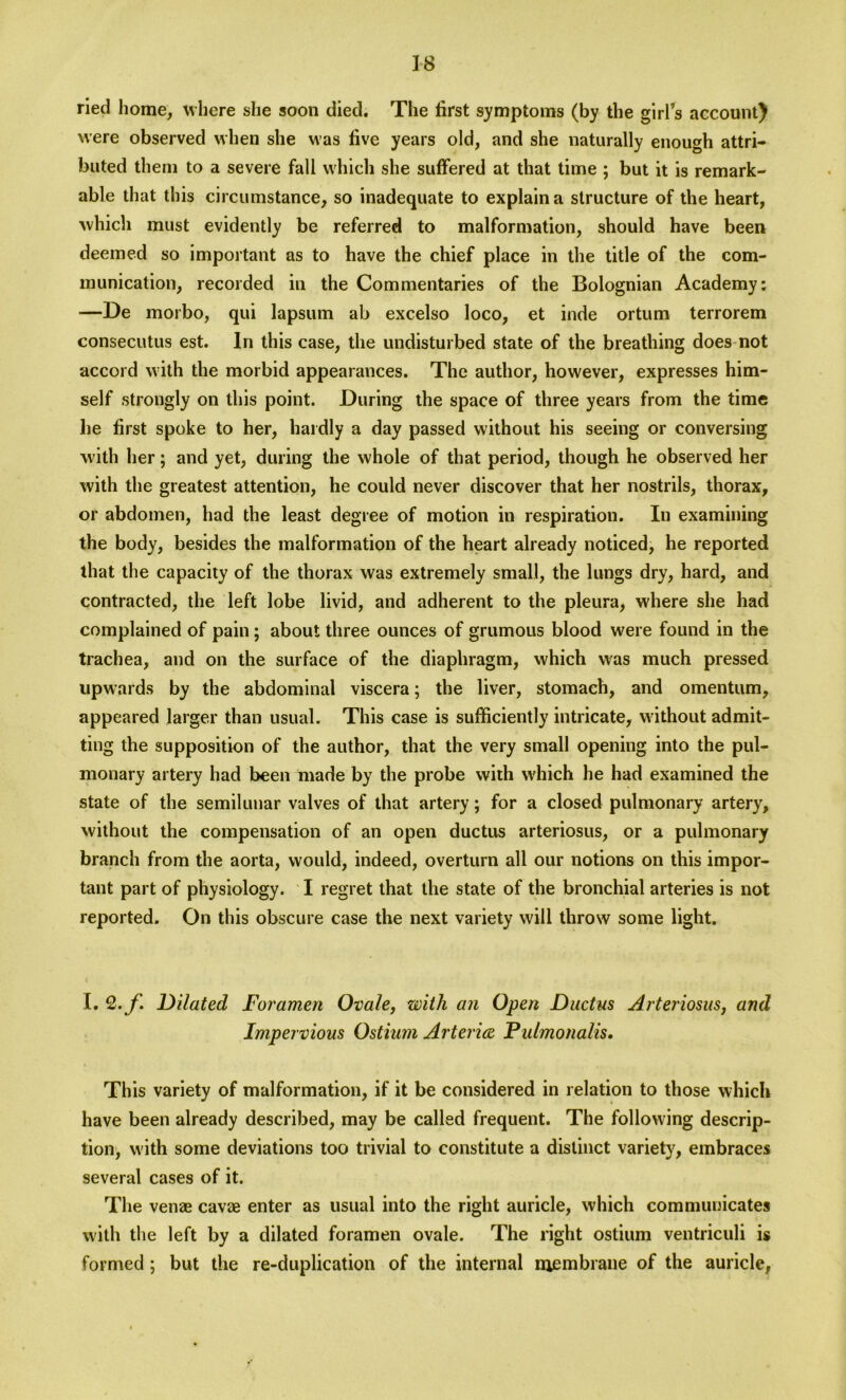 ried home, where she soon died. The first symptoms (by the girl’s account) were observed when she was five years old, and she naturally enough attri- buted them to a severe fall which she suffered at that time ; but it is remark- able that this circumstance, so inadequate to explain a structure of the heart, which must evidently be referred to malformation, should have been deemed so important as to have the chief place in the title of the com- munication, recorded in the Commentaries of the Bolognian Academy: —De morbo, qui lapsum ab excelso loco, et inde ortum terrorem consecutus est. In this case, the undisturbed state of the breathing does not accord with the morbid appearances. The author, however, expresses him- self strongly on this point. During the space of three years from the time he first spoke to her, hardly a day passed without his seeing or conversing with her; and yet, during the whole of that period, though he observed her with the greatest attention, he could never discover that her nostrils, thorax, or abdomen, had the least degree of motion in respiration. In examining the body, besides the malformation of the heart already noticed, he reported that the capacity of the thorax was extremely small, the lungs dry, hard, and contracted, the left lobe livid, and adherent to the pleura, where she had complained of pain ; about three ounces of grumous blood were found in the trachea, and on the surface of the diaphragm, which was much pressed upwards by the abdominal viscera; the liver, stomach, and omentum, appeared larger than usual. This case is sufficiently intricate, without admit- ting the supposition of the author, that the very small opening into the pul- monary artery had been made by the probe with which he had examined the state of the semilunar valves of that artery; for a closed pulmonary artery, without the compensation of an open ductus arteriosus, or a pulmonary branch from the aorta, would, indeed, overturn all our notions on this impor- tant part of physiology. I regret that the state of the bronchial arteries is not reported. On this obscure case the next variety will throw some light. I. Q.f. Dilated Foramen Ovale, with an Open Ductus Arteriosus, and Impervious Ostium Arterice Pulmonalis. This variety of malformation, if it be considered in relation to those which have been already described, may be called frequent. The following descrip- tion, with some deviations too trivial to constitute a distinct variety, embraces several cases of it. The venee cavee enter as usual into the right auricle, which communicates with the left by a dilated foramen ovale. The right ostium ventriculi is formed; but the re-duplication of the internal membrane of the auricle,