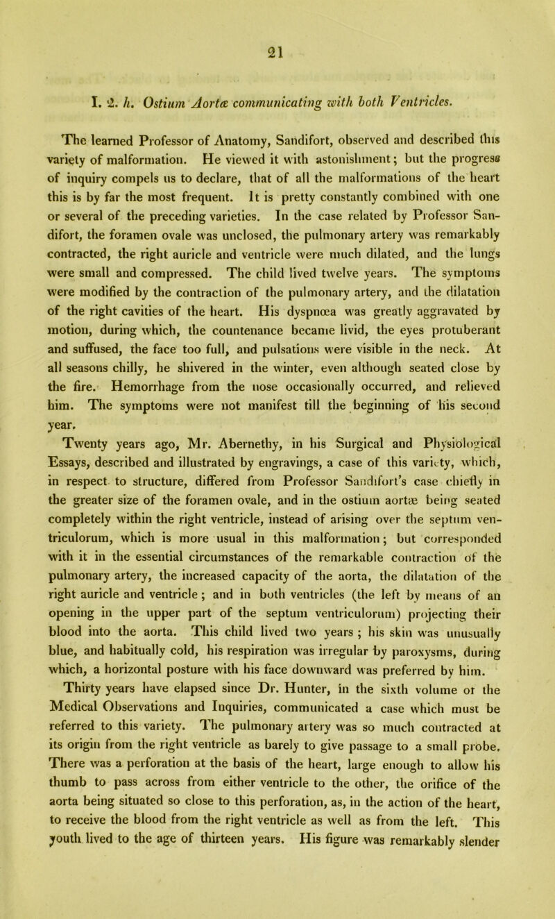 I. 2. h. Ostium Aorta communicating with both Ventricles. The learned Professor of Anatomy, Sandifort, observed and described this variety of malformation. He viewed it with astonishment; but the progress of inquiry compels us to declare, that of all the malformations of the heart this is by far the most frequent. It is pretty constantly combined with one or several of the preceding varieties. In the case related by Professor San- difort, the foramen ovale was unclosed, the pulmonary artery was remarkably contracted, the right auricle and ventricle were much dilated, and the lungs were small and compressed. The child lived twelve years. The symptoms were modified by the contraction of the pulmonary artery, and the dilatation of the right cavities of the heart. His dyspnoea was greatly aggravated by motion, during which, the countenance became livid, the eyes protuberant and suffused, the face too full, and pulsations were visible in the neck. At all seasons chilly, he shivered in the winter, even although seated close by the fire. Hemorrhage from the nose occasionally occurred, and relieved him. The symptoms were not manifest till the beginning of liis second year. Twenty years ago, Mr. Abernethy, in his Surgical and Physiological Essays, described and illustrated by engravings, a case of this variety, which1, in respect to structure, differed from Professor Sandifort’s case chiefly in the greater size of the foramen ovale, and in the ostium aortae being seated completely within the right ventricle, instead of arising over the septum ven- triculorum, which is more usual in this malformation; but corresponded with it in the essential circumstances of the remarkable contraction of the pulmonary artery, the increased capacity of the aorta, the dilatation of the right auricle and ventricle; and in both ventricles (the left by means of an opening in the upper part of the septum ventriculorum) projecting their blood into the aorta. This child lived two years ; his skin was unusually blue, and habitually cold, his respiration was irregular by paroxysms, during which, a horizontal posture with his face downward was preferred by him. Thirty years have elapsed since Dr. Hunter, in the sixth volume or the Medical Observations and Inquiries, communicated a case which must be referred to this variety. The pulmonary artery was so much contracted at its origin from the right ventricle as barely to give passage to a small probe. There was a perforation at the basis of the heart, large enough to allow his thumb to pass across from either ventricle to the other, the orifice of the aorta being situated so close to this perforation, as, in the action of the heart, to receive the blood from the right ventricle as well as from the left. This youth lived to the age of thirteen years. His figure was remarkably slender