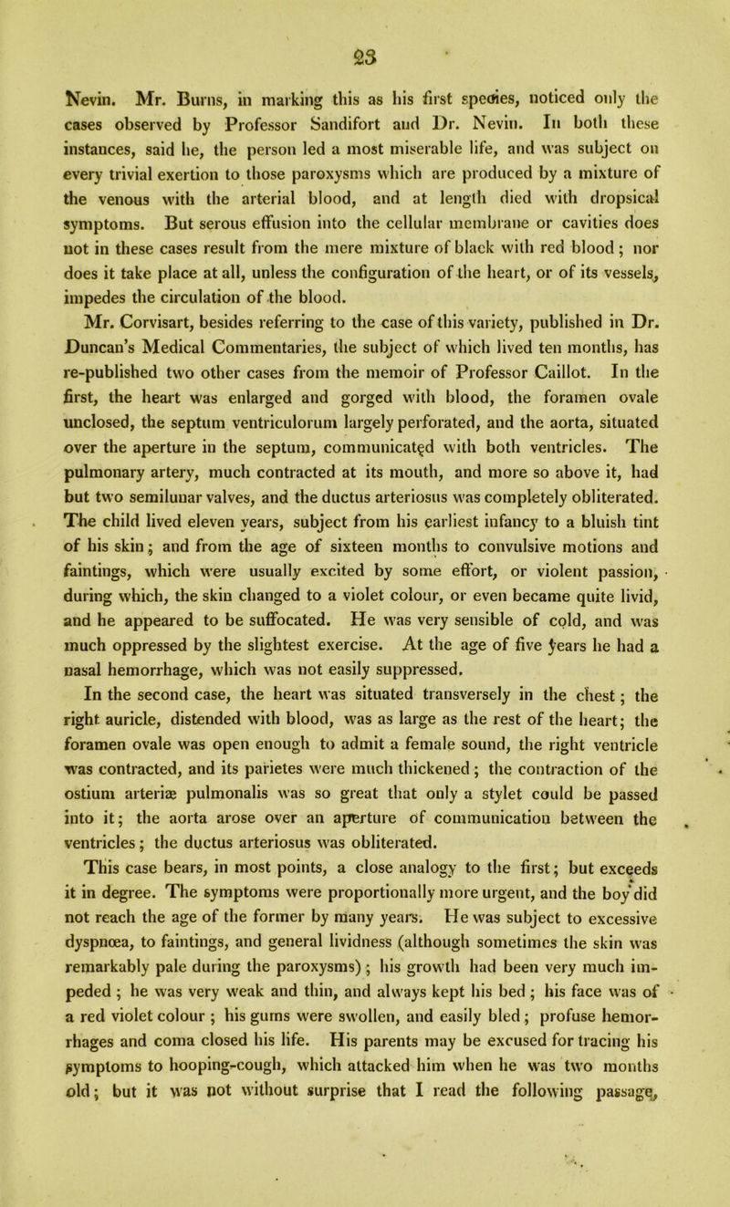 £3 Nevin. Mr. Burns, in marking this as his first speoies, noticed only the cases observed by Professor Sandifort and Dr. Nevin. In both these instances, said he, the person led a most miserable life, and was subject on every trivial exertion to those paroxysms which are produced by a mixture of the venous with the arterial blood, and at length died with dropsical symptoms. But serous effusion into the cellular membrane or cavities does not in these cases result from the mere mixture of black with red blood ; nor does it take place at all, unless the configuration of the heart, or of its vessels, impedes the circulation of the blood. Mr. Corvisart, besides referring to the case of this variety, published in Dr. Duncan’s Medical Commentaries, the subject of which lived ten months, has re-published two other cases from the memoir of Professor Caillot. In the first, the heart was enlarged and gorged with blood, the foramen ovale unclosed, the septum ventriculorum largely perforated, and the aorta, situated over the aperture in the septum, communicated with both ventricles. The pulmonary artery, much contracted at its mouth, and more so above it, had but two semilunar valves, and the ductus arteriosus was completely obliterated. The child lived eleven years, subject from his earliest infancy to a bluish tint of his skin; and from the age of sixteen months to convulsive motions and faintings, which were usually excited by some effort, or violent passion, during which, the skin changed to a violet colour, or even became quite livid, and he appeared to be suffocated. He was very sensible of cold, and was much oppressed by the slightest exercise. At the age of five ^ears he had a nasal hemorrhage, which was not easily suppressed. In the second case, the heart was situated transversely in the chest; the right auricle, distended with blood, was as large as the rest of the heart; the foramen ovale was open enough to admit a female sound, the right ventricle was contracted, and its pafietes were much thickened; the contraction of the ostium arteriae pulmonalis was so great that only a stylet could be passed into it; the aorta arose over an aperture of communication between the ventricles; the ductus arteriosus was obliterated. This case bears, in most points, a close analogy to the first; but exceeds * it in degree. The symptoms were proportionally more urgent, and the boy did not reach the age of the former by many years. He was subject to excessive dyspnoea, to faintings, and general lividness (although sometimes the skin was remarkably pale during the paroxysms) ; his growth had been very much im- peded ; he was very weak and thin, and always kept his bed; his face was of • a red violet colour ; his gums were swollen, and easily bled; profuse hemor- rhages and coma closed his life. His parents may be excused for tracing his symptoms to hooping-cough, which attacked him when he was two months old; but it was not without surprise that I read the following passage,