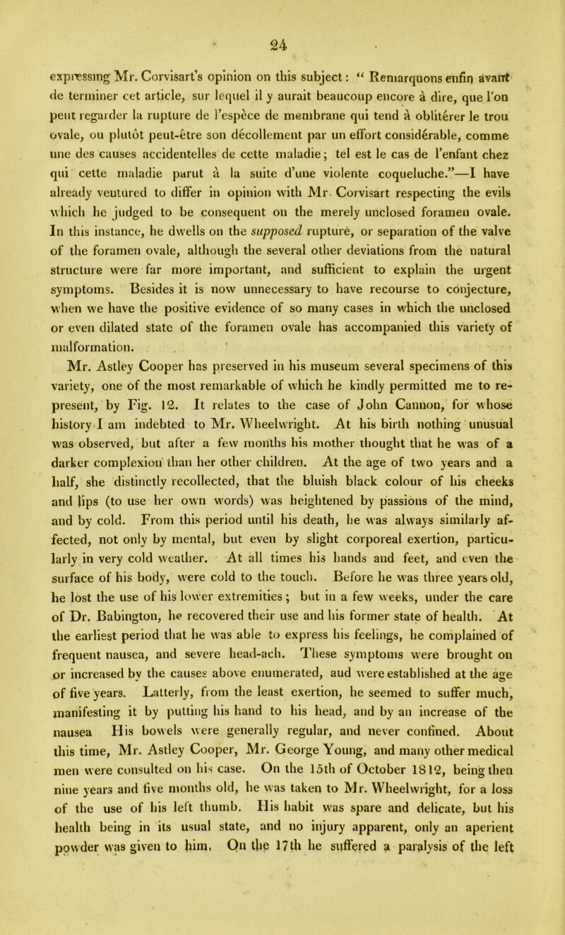 expressing Mr. Corvisart’s opinion on this subject: “ Reniarquonsenfin avarrt de terminer cet article, sur lequel il y aurait beaucoup encore & dire, que l'on pent regarder la rupture de 1’espece de membrane qui tend a obliterer le trou ovale, ou plutot peut-etre son decollement par un effort considerable, comme une des causes accidentelles de cette maladie; tel est le cas de l’enfant chez qui cette maladie parut a la suite d’une violente coqueluche.”—I have already ventured to differ in opinion with Mr Corvisart respecting the evils which he judged to be consequent ou the merely unclosed foramen ovale. In this instance, he dwells on the supposed rupture, or separation of the valve of the foramen ovale, although the several other deviations from the natural structure were far more important, and sufficient to explain the urgent symptoms. Besides it is now unnecessary to have recourse to conjecture, when we have the positive evidence of so many cases in which the unclosed or even dilated state of the foramen ovale has accompanied this variety of malformation. Mr. Astley Cooper has preserved in his museum several specimens of this variety, one of the most remarkable of which he kindly permitted me to re- present, by Fig. 12. It relates to the case of John Cannon, for whose history I am indebted to Mr. Wheelwright. At his birth nothing unusual was observed, but after a few months his mother thought that he was of a darker complexion than her other children. At the age of two years and a half, she distinctly recollected, that the bluish black colour of his cheeks and lips (to use her own words) was heightened by passions of the mind, and by cold. From this period until his death, lie was always similarly af- fected, not only by mental, but even by slight corporeal exertion, particu- larly in very cold weather. At all times his hands aud feet, and even the surface of his body, were cold to the touch. Before he was three years old, he lost the use of his lower extremities ; but in a few weeks, under the care of Dr. Babington, he recovered their use and his former state of health. At the earliest period that he was able to express his feelings, he complained of frequent nausea, and severe head-aeh. These symptoms were brought on or increased by the causes above enumerated, aud were established at the age of live years. Latterly, from the least exertion, he seemed to suffer much, manifesting it by putting his hand to his head, and by an increase of the nausea H is bowels were generally regular, and never confined. About this time, Mr. Astley Cooper, Mr. George Young, and many other medical men were consulted on his case. On the 15th of October 1812, being then nine years and live months old, he was taken to Mr. Wheelwright, for a loss of the use of his left thumb. His habit was spare and delicate, but his health being in its usual state, and no injury apparent, only an aperient powder was given to him. On the 17th he suffered a paralysis of the left