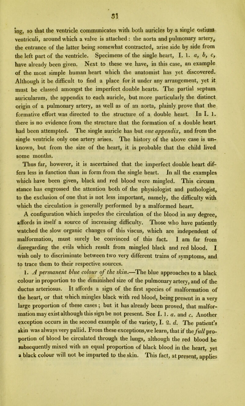 ing, so that the ventricle communicates with both auricles by a single ostium ventriculi, around which a valve is attached : the aorta and pulmonary artery, the entrance of the latter being somewhat contracted, arise side by side from the left part of the ventricle. Specimens of the single heart, I. 1. a, b, c, have already been given. Next to these we have, in this case, an example of the most simple human heart which the anatomist has yet discovered. Although it be difficult to find a place for it under any arrangement, yet it must be classed amongst the imperfect double hearts. The partial septum auricularum, the appendix to each auricle, but more particularly the distinct origin of a pulmonary artery, as well as of an aorta, plainly prove that the formative effort was directed to the structure of a double heart. In I. 1. there is no evidence from the structure that the formation of a double heart had been attempted. The single auricle has but one appendix, and from the single ventricle only one artery arises. The history of the above case is un- known, but from the size of the heart, it is probable that the child lived some months. Thus far, however, it is ascertained that the imperfect double heart dif- fers less in function than in form from the single heart. In all the examples which have been given, black and red blood were mingled. This circum stance has engrossed the attention both of the physiologist and pathologist, to the exclusion of one that is not less important, namely, the difficulty with which the circulation is generally performed by a malformed heart. A configuration which impedes the circulation of the blood in any degree, affords in itself a source of increasing difficulty. Those who have patiently watched the slow organic changes of this vjscus, which are independent of malformation, must surely be convinced of this fact. I am far from disregarding the evils which result from mingled black and red blood. I wish only to discriminate between two very different trains of symptoms, and to trace them to their respective sources. 1. A permanent blue colour of the skin.—The blue approaches to a black colour in proportion to the diminished size of the pulmonary artery, and of the ductus arteriosus. It affords a sign of the first species of malformation of the heart, or that which mingles black with red blood, being present in a very large proportion of these cases ; but it has already been proved, that malfor- mation may exist although this sign be not present. See !.].«. and c. Another exception occurs in the second example of the variety, I. 2. d. The patient s skin was always very pallid. From these exceptions,we learn, that if the full pro- portion of blood be circulated through the lungs, although the red blood be subsequently mixed with an equal proportion of black blood in the heart, yet a black colour will not be imparted to the skin. This fact, at present, applies