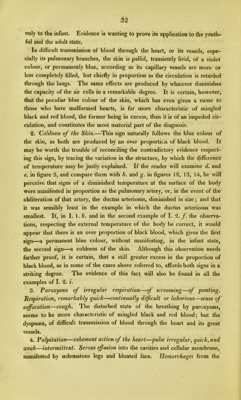 only to the infant. Evidence is wanting to prove its application to the youth- ful and the adult state. In difficult transmission of blood through the heart, or its vessels, espe- cially its pulmonary branches, the skin is pallid, transiently livid, of a violet colour, or permanently blue, according as its capillary vessels are more or less completely filled, but chiefly in proportion as the circulation is retarded through the lungs. The same effects are produced by whatever diminishes the capacity of the air cells in a remarkable degree. It is certain, however, that the peculiar blue colour of the skin, which has even given a name to those who have malformed hearts, is far more characteristic of mingled black and red blood, the former being in excess, than it is of an impeded cir- culation, and constitutes the most material part of the diagnosis. 2. Coldness of the Skin.—This sign naturally follows the blue colour of the skin, as both are produced by an over proportion of black blood. It may be worth the trouble of reconciling the contradictory evidence respect- ing this sign, by tracing the variation in the structure, by which the difference of temperature may be justly explained. If the reader will examine d. and e. in figure S, and compare them with b. and g. in figures 12, 13, 14, he will perceive that signs of a diminished temperature at the surface of the body were manifested in proportion as the pulmonary artery, or, in the event of the obliteration of that artery, the ductus arteriosus, diminished in size; and that it was sensibly least in the example in which the ductus arteriosus was smallest. If, in I. 1. b. and in the second example of I. 2. f. the observa- tions, respecting the external temperature of the body be correct, it would appear that there is an over proportion of black blood, which gives the first sign—a permanent blue colour, without manifesting, in the infant state, the second sign—a coldness of the skin. Although this observation needs farther proof, it is certain, that a still greater excess in the proportion of black blood, as in some of the cases above referred to, affords both signs in a striking degree. The evidence of this fact will also be found in all the examples of I. 2. i. 3. Paroxysms of irregular respiration—of screaming—of panting. Respiration, remarkably quick—continually difficult or laborious—sense of suffocation—cough. The disturbed state of the breathing by paroxysms, seems to be more characteristic of mingled black and red blood; but the dyspnoea, of difficult transmission of blood through the heart and its great vessels. 4. Palpitation—vehement action of the heart—pulse irregular, quick, and weak—intermittent. Serous effusion into the cavities and cellular membrane, manifested by oedematous legs and bloated face. Hemorrhages from the