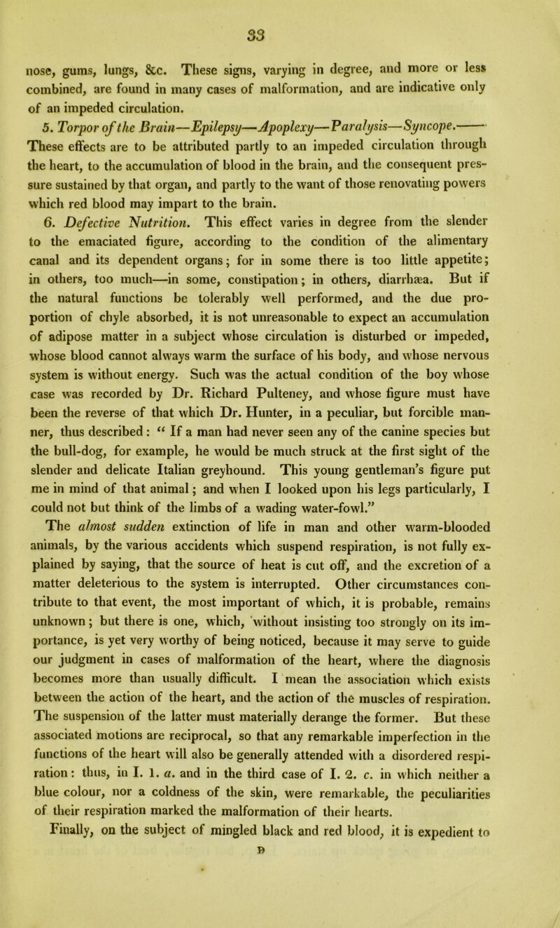 S3 nose, gums, lungs, &c. These signs, varying in degree, and more or less combined, are found in many cases of malformation, and are indicative only of an impeded circulation. 5. Torpor of the Brai?i—Epilepsy—Apoplexy—Paralysis—Syncope. These effects are to be attributed partly to an impeded circulation through the heart, to the accumulation of blood in the brain, and the consequent pres- sure sustained by that organ, and partly to the want of those renovating powers which red blood may impart to the brain. 6. Defective Nutrition. This effect varies in degree from the slender to the emaciated figure, according to the condition of the alimentary canal and its dependent organs; for in some there is too little appetite; in others, too much—in some, constipation; in others, diarrhaea. But if the natural functions be tolerably well performed, and the due pro- portion of chyle absorbed, it is not unreasonable to expect an accumulation of adipose matter in a subject whose circulation is disturbed or impeded, whose blood cannot always warm the surface of his body, and whose nervous system is without energy. Such was the actual condition of the boy whose case was recorded by Dr. Richard Pulteney, and whose figure must have been the reverse of that which Dr. Hunter, in a peculiar, but forcible man- ner, thus described : “ If a man had never seen any of the canine species but the bull-dog, for example, he would be much struck at the first sight of the slender and delicate Italian greyhound. This young gentleman’s figure put me in mind of that animal; and when I looked upon his legs particularly, I could not but think of the limbs of a wading water-fowl.” The almost sudden extinction of life in man and other warm-blooded animals, by the various accidents which suspend respiration, is not fully ex- plained by saying, that the source of heat is cut off, and the excretion of a matter deleterious to the system is interrupted. Other circumstances con- tribute to that event, the most important of which, it is probable, remains unknown; but there is one, which, without insisting too strongly on its im- portance, is yet very worthy of being noticed, because it may serve to guide our judgment in cases of malformation of the heart, where the diagnosis becomes more than usually difficult. I mean the association which exists between the action of the heart, and the action of the muscles of respiration. The suspension of the latter must materially derange the former. But these associated motions are reciprocal, so that any remarkable imperfection in the functions of the heart will also be generally attended with a disordered respi- ration: thus, in I. 1. a. and in the third case of I. 2. c. in which neither a blue colour, nor a coldness of the skin, were remarkable, the peculiarities of their respiration marked the malformation of their hearts. Finally, on the subject of mingled black and red blood, it is expedient to B