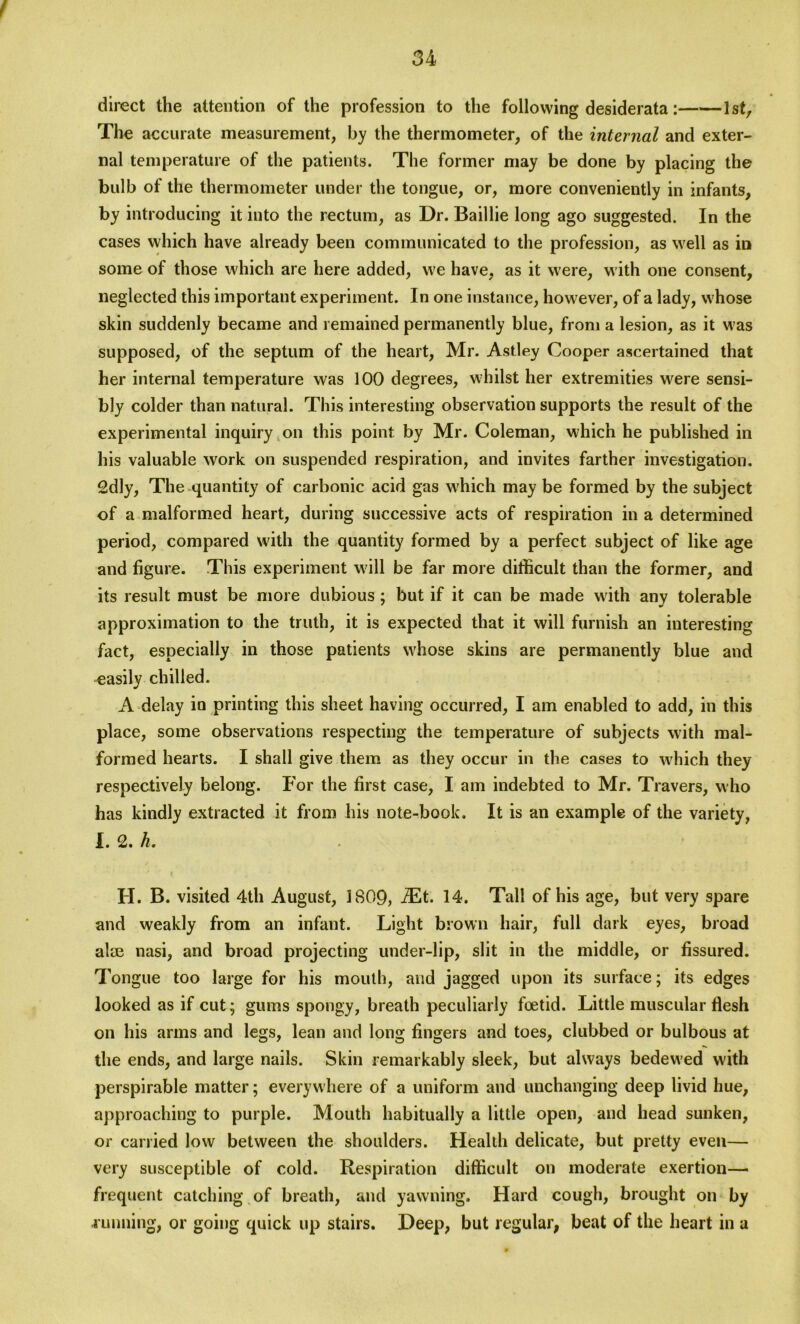 f direct the attention of the profession to the following desiderata: 1st, The accurate measurement, by the thermometer, of the internal and exter- nal temperature of the patients. The former may be done by placing the bulb of the thermometer under the tongue, or, more conveniently in infants, by introducing it into the rectum, as Dr. Baillie long ago suggested. In the cases which have already been communicated to the profession, as well as in some of those which are here added, we have, as it were, with one consent, neglected this important experiment. In one instance, however, of a lady, whose skin suddenly became and remained permanently blue, from a lesion, as it was supposed, of the septum of the heart, Mr. Astley Cooper ascertained that her internal temperature was 100 degrees, whilst her extremities were sensi- bly colder than natural. This interesting observation supports the result of the experimental inquiry on this point by Mr. Coleman, which he published in his valuable work on suspended respiration, and invites farther investigation. 2dly, The quantity of carbonic acid gas which may be formed by the subject of a malformed heart, during successive acts of respiration in a determined period, compared with the quantity formed by a perfect subject of like age and figure. This experiment will be far more difficult than the former, and its result must be more dubious ; but if it can be made with any tolerable approximation to the truth, it is expected that it will furnish an interesting fact, especially in those patients wffiose skins are permanently blue and easily chilled. A delay in printing this sheet having occurred, I am enabled to add, in this place, some observations respecting the temperature of subjects with mal- formed hearts. I shall give them as they occur in the cases to which they respectively belong. For the first case, I am indebted to Mr. Travers, who has kindly extracted it from his note-book. It is an example of the variety, I. 2. h. H. B. visited 4th August, 1809, iEt. 14. Tall of his age, but very spare and weakly from an infant. Light brown hair, full dark eyes, broad alae nasi, and broad projecting under-lip, slit in the middle, or fissured. Tongue too large for his mouth, and jagged upon its surface; its edges looked as if cut; gums spongy, breath peculiarly foetid. Little muscular flesh on his arms and legs, lean and long fingers and toes, clubbed or bulbous at the ends, and large nails. Skin remarkably sleek, but always bedewed with perspirable matter; everywhere of a uniform and unchanging deep livid hue, approaching to purple. Mouth habitually a little open, and head sunken, or carried low between the shoulders. Health delicate, but pretty even— very susceptible of cold. Respiration difficult on moderate exertion— frequent catching of breath, and yawning. Hard cough, brought on by .running, or going quick up stairs. Deep, but regular, beat of the heart in a