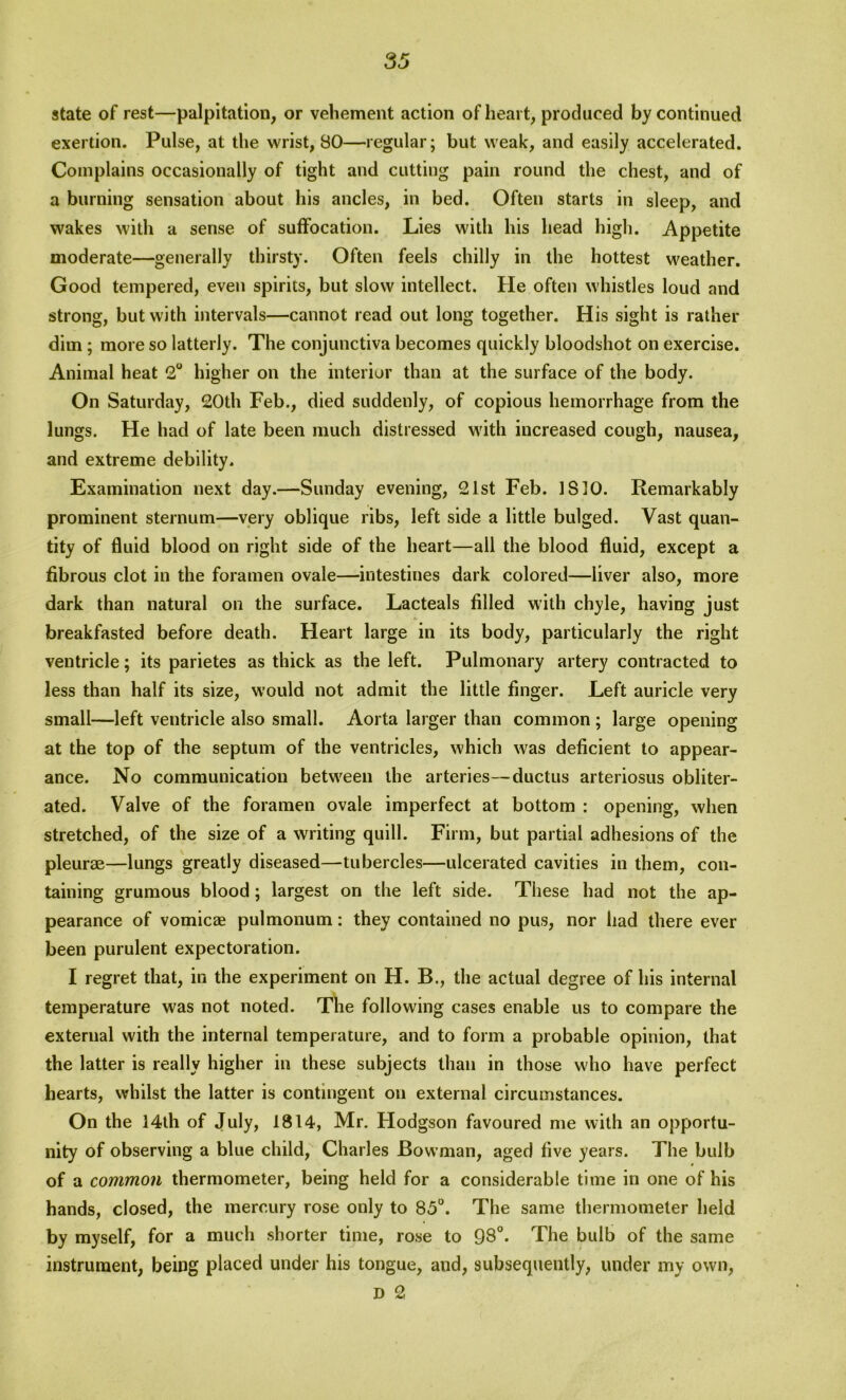 state of rest—palpitation, or vehement action of heart, produced by continued exertion. Pulse, at the wrist, 80—regular; but weak, and easily accelerated. Complains occasionally of tight and cutting pain round the chest, and of a burning sensation about his ancles, in bed. Often starts in sleep, and wakes with a sense of suffocation. Lies with his head high. Appetite moderate—generally thirsty. Often feels chilly in the hottest weather. Good tempered, even spirits, but slow intellect. He often whistles loud and strong, but with intervals—cannot read out long together. His sight is rather dim; more so latterly. The conjunctiva becomes quickly bloodshot on exercise. Animal heat 2° higher on the interior than at the surface of the body. On Saturday, 20th Feb., died suddenly, of copious hemorrhage from the lungs. He had of late been much distressed with increased cough, nausea, and extreme debility. Examination next day.—Sunday evening, 21st Feb. IS 10. Remarkably prominent sternum—very oblique ribs, left side a little bulged. Vast quan- tity of fluid blood on right side of the heart—all the blood fluid, except a fibrous clot in the foramen ovale—intestines dark colored—liver also, more dark than natural on the surface. Lacteals filled with chyle, having just breakfasted before death. Heart large in its body, particularly the right ventricle; its parietes as thick as the left. Pulmonary artery contracted to less than half its size, would not admit the little finger. Left auricle very small—left ventricle also small. Aorta larger than common ; large opening at the top of the septum of the ventricles, which was deficient to appear- ance. No communication between the arteries—ductus arteriosus obliter- ated. Valve of the foramen ovale imperfect at bottom : opening, when stretched, of the size of a writing quill. Firm, but partial adhesions of the pleurae—lungs greatly diseased—tubercles—ulcerated cavities in them, con- taining grumous blood; largest on the left side. These had not the ap- pearance of vomicae pulmonum: they contained no pus, nor had there ever been purulent expectoration. I regret that, in the experiment on H. B., the actual degree of his internal temperature was not noted. The following cases enable us to compare the external with the internal temperature, and to form a probable opinion, that the latter is really higher in these subjects than in those who have perfect hearts, whilst the latter is contingent on external circumstances. On the 14th of July, 1814, Mr. Plodgson favoured me with an opportu- nity of observing a blue child, Charles Bowman, aged five years. The bulb of a common thermometer, being held for a considerable time in one of his hands, closed, the mercury rose only to 85°. The same thermometer held by myself, for a much shorter time, rose to 98°. The bulb of the same instrument, being placed under his tongue, and, subsequently, under my own, D 2