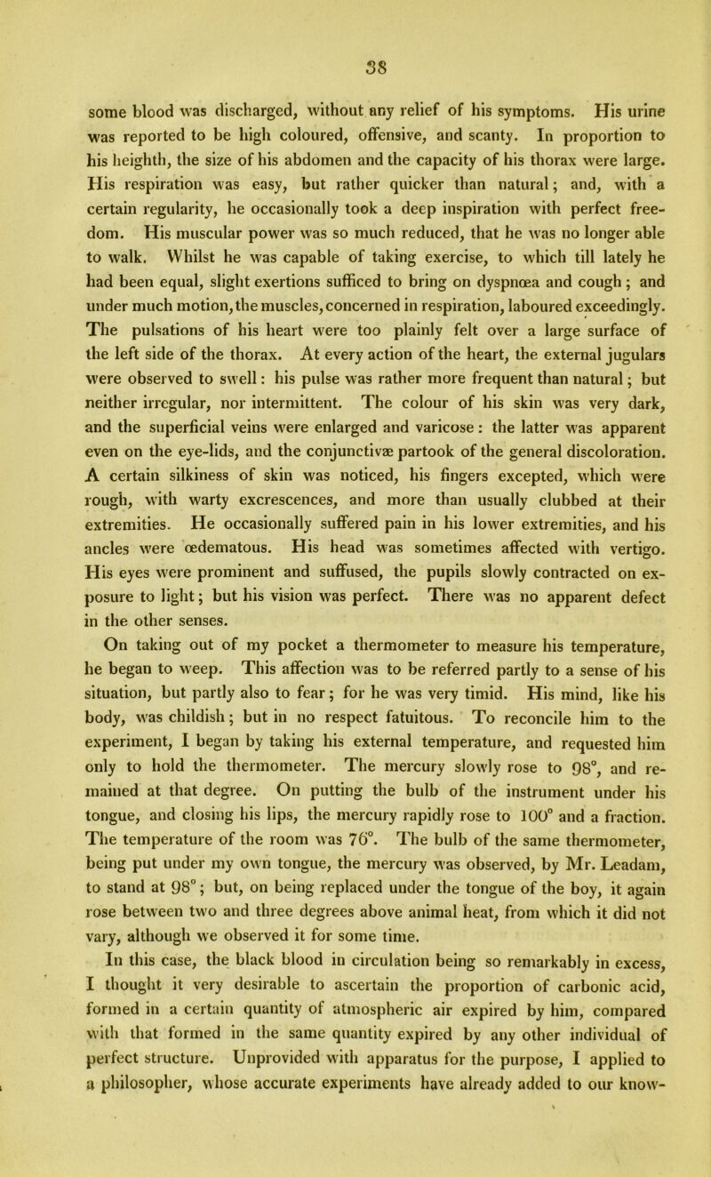 some blood was discharged, without any relief of his symptoms. His urine was reported to be high coloured, offensive, and scanty. In proportion to his heighth, the size of his abdomen and the capacity of his thorax were large. His respiration was easy, but rather quicker than natural; and, with a certain regularity, he occasionally took a deep inspiration with perfect free- dom. His muscular power was so much reduced, that he was no longer able to walk. Whilst he was capable of taking exercise, to which till lately he had been equal, slight exertions sufficed to bring on dyspnoea and cough; and under much motion, the muscles, concerned in respiration, laboured exceedingly. The pulsations of his heart were too plainly felt over a large surface of the left side of the thorax. At every action of the heart, the external jugulars were observed to swell: his pulse was rather more frequent than natural; but neither irregular, nor intermittent. The colour of his skin was very dark, and the superficial veins were enlarged and varicose: the latter w as apparent even on the eye-lids, and the conjunctivae partook of the general discoloration. A certain silkiness of skin was noticed, his fingers excepted, which were rough, with warty excrescences, and more than usually clubbed at their extremities. He occasionally suffered pain in his lower extremities, and his ancles w'ere oedematous. His head w-as sometimes affected with vertigo. His eyes were prominent and suffused, the pupils slowly contracted on ex- posure to light; but his vision was perfect. There was no apparent defect in the other senses. On taking out of my pocket a thermometer to measure his temperature, he began to weep. This affection was to be referred partly to a sense of his situation, but partly also to fear; for he was very timid. His mind, like his body, w'as childish; but in no respect fatuitous. To reconcile him to the experiment, I began by taking his external temperature, and requested him only to hold the thermometer. The mercury slow'ly rose to 98°, and re- mained at that degree. On putting the bulb of the instrument under his tongue, and closing his lips, the mercury rapidly rose to 100° and a fraction. The temperature of the room was 76°. The bulb of the same thermometer, being put under my ow n tongue, the mercury w as observed, by Mr. Leadam, to stand at 98; but, on being replaced under the tongue of the boy, it again rose between two and three degrees above animal heat, from which it did not vary, although we observed it for some time. In this case, the black blood in circulation being so remarkably in excess, I thought it very desirable to ascertain the proportion of carbonic acid, formed in a certain quantity of atmospheric air expired by him, compared with that formed in the same quantity expired by any other individual of perfect structure. Unprovided with apparatus for the purpose, I applied to a philosopher, whose accurate experiments have already added to our know'-