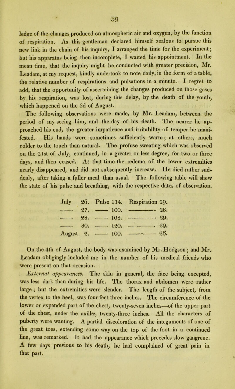 ledge of the changes produced on atmospheric air and oxygen, by the function of respiration. As this gentleman declared himself zealous to pursue this new link in the chain of his inquiry, I arranged the time for the experiment; but his apparatus being then incomplete, I waited his appointment. In the mean time, that the inquiry might be conducted with greater precision, Mr. Leadam, at my request, kindly undertook to note daily, in the form of a table, the relative number of respirations and pulsations in a minute. I regret to add, that the opportunity of ascertaining the changes produced on those gases by his respiration, was lost, during this delay, by the death of the youth, which happened on the 3d of August. The following observations were made, by Mr.. Leadam, between the period of my seeing him, and the day of his death. The nearer he ap- proached his end, the greater impatience and irritability of temper he mani- fested. His hands were sometimes sufficiently warm; at others, much colder to the touch than natural. The profuse sweating which was observed on the 21st of July, continued, in a greater or less degree, for two or three days, and then ceased. At that time the oedema of the lower extremities nearly disappeared, and did not subsequently increase. He died rather sud- denly, after taking a fuller meal than usual. The following table will shew the state of his pulse and breathing, with the respective dates of observation. July 26. Pulse 114. Respiration 29. 27. ioo. 28. • 28. — 108. • 29. 30. 120. > 29. August 2. 100. 26. On the 4th of August, the body was examined by Mr. Hodgson; and Mr. Leadam obligingly included me in the number of his medical friends who were present on that occasion. External appearances. The skin in general, the face being excepted, was less dark than during his life. The thorax and abdomen were rather large ; but the extremities were slender. The length of the subject, from the vertex to the heel, was four feet three inches. The circumference of the lower or expanded part of the chest, twenty-seven inches—of the upper part of the chest, under the axillze, twenty-three inches. All the characters of puberty were wanting. A partial discoloration of the integuments of one of the great toes, extending some way on the top of the foot in a continued line, was remarked. It had the appearance which precedes slow gangrene. A few days previous to his death, he had complained of great pain in that part.