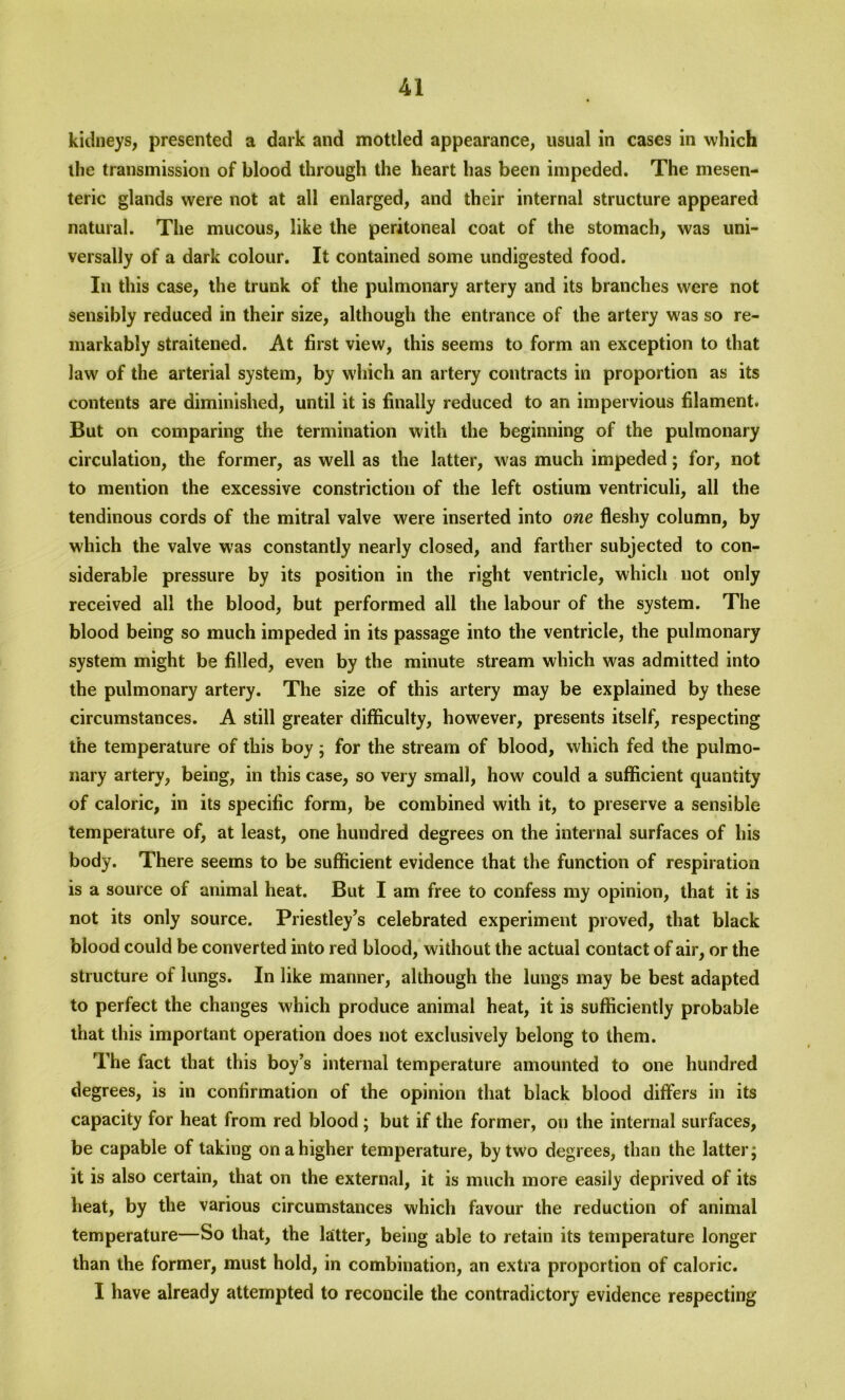 kidneys, presented a dark and mottled appearance, usual in cases in which the transmission of blood through the heart has been impeded. The mesen- teric glands were not at all enlarged, and their internal structure appeared natural. The mucous, like the peritoneal coat of the stomach, was uni- versally of a dark colour. It contained some undigested food. In this case, the trunk of the pulmonary artery and its branches were not sensibly reduced in their size, although the entrance of the artery was so re- markably straitened. At first view, this seems to form an exception to that law of the arterial system, by which an artery contracts in proportion as its contents are diminished, until it is finally reduced to an impervious filament. But on comparing the termination with the beginning of the pulmonary circulation, the former, as well as the latter, was much impeded; for, not to mention the excessive constriction of the left ostium ventriculi, all the tendinous cords of the mitral valve were inserted into one fleshy column, by which the valve was constantly nearly closed, and farther subjected to con- siderable pressure by its position in the right ventricle, which not only received all the blood, but performed all the labour of the system. The blood being so much impeded in its passage into the ventricle, the pulmonary system might be filled, even by the minute stream which was admitted into the pulmonary artery. The size of this artery may be explained by these circumstances. A still greater difficulty, however, presents itself, respecting the temperature of this boy; for the stream of blood, which fed the pulmo- nary artery, being, in this case, so very small, how could a sufficient quantity of caloric, in its specific form, be combined with it, to preserve a sensible temperature of, at least, one hundred degrees on the internal surfaces of his body. There seems to be sufficient evidence that the function of respiration is a source of animal heat. But I am free to confess my opinion, that it is not its only source. Priestley’s celebrated experiment proved, that black blood could be converted into red blood, without the actual contact of air, or the structure of lungs. In like manner, although the lungs may be best adapted to perfect the changes which produce animal heat, it is sufficiently probable that this important operation does not exclusively belong to them. The fact that this boy’s internal temperature amounted to one hundred degrees, is in confirmation of the opinion that black blood differs in its capacity for heat from red blood; but if the former, ou the internal surfaces, be capable of taking on a higher temperature, by two degrees, than the latter; it is also certain, that on the external, it is much more easily deprived of its heat, by the various circumstances which favour the reduction of animal temperature—So that, the latter, being able to retain its temperature longer than the former, must hold, in combination, an extra proportion of caloric. I have already attempted to reconcile the contradictory evidence respecting