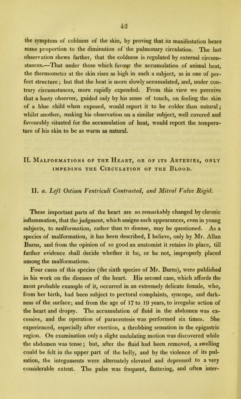 the symptom of coldness of the skin, by proving that its manifestation bears some proportion to the diminution of the pulmonary circulation. The last observation shews farther, that the coldness is regulated by external circum- stances.—That under those which favour the accumulation of animal heat, the thermometer at the skin rises as high in such a subject, as in one of per- fect structure ; but that the heat is more slowly accumulated, and, under con- trary circumstances, more rapidly expended. From this view we perceive that a hasty observer, guided only by his sense of touch, on feeling the skin of a blue child when exposed, would report it to be colder than natural; whilst another, making his observation on a similar subject, well covered and favourably situated for the accumulation of heat, would report the tempera- ture of his skin to be as warm as natural. II. Malformations of the Heart, or of its Arteries, only IMPEDING THE CIRCULATION OF THE BLOOD. II. a. Left Ostium Ventriculi Contracted, and Mitral Valve Rigid. These important parts of the heart are so remarkably changed by chronic inflammation, that the judgment, which assigns such appearances, even in young subjects, to malformation, rather than to disease, may be questioned. As a species of malformation, it has been described, I believe, only by Mr. Allan Burns, and from the opinion of so good an anatomist it retains its place, till farther evidence shall decide whether it be, or be not, improperly placed among the malformations. Four cases of this species (the sixth species of Mr. Burns), were published in his work on the diseases of the heart. His second case, which affords the most probable example of it, occurred in an extremely delicate female, who, from her birth, had been subject to pectoral complaints, syncope, and dark- ness of the surface; and from the age of 17 to 19 years, to irregular action of the heart and dropsy. The accumulation of fluid in the abdomen was ex- cessive, and the operation of paracentesis was performed six times. She experienced, especially after exertion, a throbbing sensation in the epigastric region. On examination only a slight undulating motion w'as discovered while the abdomen was tense; but, after the fluid had been removed, a swelling could be felt in the upper part of the belly, and by the violence of its pul- sation, the integuments were alternately elevated and depressed to a very considerable extent. The pulse was frequent, fluttering, and often inter-