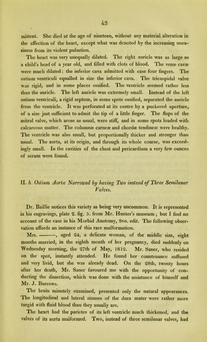 mittent. She died at the age of nineteen, without any material alteration in the affection of the heart, except what was denoted by the increasing unea- siness from its violent pulsation. The heart was very unequally dilated. The right auricle was as large as a child’s head of a year old, and filled with clots of blood. The venae cavae were much dilated: the inferior cava admitted with ease four fingers. The ostium ventriculi equalled in size the inferior cava. The tricuspidal valve was rigid, and in some places ossified. The ventricle seemed rather less than the auricle. The left auricle was extremely small. Instead of the left ostium ventriculi, a rigid septum, in some spots ossified, separated the auricle from the ventricle. It was perforated at its centre by a puckered aperture, of a size just sufficient to admit the tip of a little finger. The flaps of the mitral valve, which arose as usual, were stiff, and in some spots loaded with calcareous matter. The columnar carne* and chordze tendineae were healthy. The ventricle w'as also small, but proportionally thicker and stronger than usual. The aorta, at its origin, and through its whole course, was exceed- ingly small. In the cavities of the chest and pericardium a very few ounces of serum were found. II. b. Ostium Aorta 'Narrowed by having Two instead of Three Semilunar Valves. Dr. Baillie notices this variety as being very uncommon. It is represented in his engravings, plate 2. fig. 5. from Mr. Hunter’s museum; but I find no account of the case in his Morbid Anatomy, 8vo. edit. The following obser- vation affords an instance of this rare malformation. Mrs. , aged 24, a delicate woman, of the middle size, eight months married, in the eighth month of her pregnancy, died suddenly on Wednesday morning, the 27th of May, 1812. Mr. Saner, who resided on the spot, instantly attended. He found her countenance suffused and very livid, but she was already dead. On the 28th, twenty hours after her death, Mr. Saner favoured me with the opportunity of con- ducting the dissection, which w'as done with the assistance of himself and Mr. J. Burrows. The brain minutely examined, presented only the natural appearances. The longitudinal and lateral sinuses of the dura mater were rather more turgid with fluid blood than they usually are. The heart had the parietes of its left ventricle much thickened, and the valves of its aorta malformed. Two, instead of three semilunar valves, had