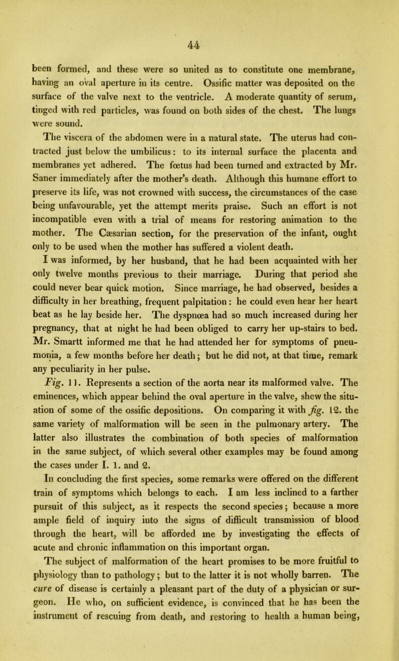 been formed, and these were so united as to constitute one membrane, having an oval aperture in its centre. Ossific matter was deposited on the surface of the valve next to the ventricle. A moderate quantity of serum, tinged with red particles, was found on both sides of the chest. The lungs were sound. The viscera of the abdomen were in a natural state. The uterus had con- tracted just below the umbilicus: to its internal surface the placenta and membranes yet adhered. The foetus had been turned and extracted by Mr. Saner immediately after the mother’s death. Although this humane effort to preserve its life, was not crowned with success, the circumstances of the case being unfavourable, yet the attempt merits praise. Such an effort is not incompatible even with a trial of means for restoring animation to the mother. The Caesarian section, for the preservation of the infant, ought only to be used when the mother has suffered a violent death. I was informed, by her husband, that he had been acquainted with her only tw7elve months previous to their marriage. During that period she could never bear quick motion. Since marriage, he had observed, besides a difficulty in her breathing, frequent palpitation: he could even hear her heart beat as he lay beside her. The dyspnoea had so much increased during her pregnancy, that at night he had been obliged to carry her up-stairs to bed. Mr. Smartt informed me that he had attended her for symptoms of pneu- monia, a few months before her death; but he did not, at that time, remark any peculiarity in her pulse. Fig. 11. Represents a section of the aorta near its malformed valve. The eminences, which appear behind the oval aperture in the valve, shew the situ- ation of some of the ossific depositions. On comparing it with Jig. 12. the same variety of malformation will be seen in the pulmonary artery. The latter also illustrates the combination of both species of malformation in the same subject, of which several other examples may be found among the cases under I. 1. and 2. In concluding the first species, some remarks were offered on the different train of symptoms which belongs to each. I am less inclined to a farther pursuit of this subject, as it respects the second species; because a more ample field of inquiry into the signs of difficult transmission of blood through the heart, will be afforded me by investigating the effects of acute and chronic inflammation on this important organ. The subject of malformation of the heart promises to be more fruitful to physiology than to pathology; but to the latter it is not wholly barren. The cure of disease is certainly a pleasant part of the duty of a physician or sur- geon. He who, on sufficient evidence, is convinced that he has been the instrument of rescuing from death, and restoring to health a human being,