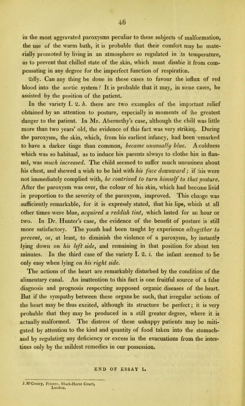 in the most aggravated paroxysms peculiar to these subjects of malformation, the use of the warm bath, it is probable that their comfort may be mate- rially promoted by living in an atmosphere so regulated in its temperatnre, as to prevent that chilled state of the skin, which must disable it from com- pensating in any degree for the imperfect function of respiration. 2dly. Can any thing be done in these cases to favour the influx of red blood into the aortic system ? It is probable that it may, in some cases, be assisted by the position of the patient. In the variety I. 2. h. there are two examples of the important relief obtained by an attention to posture, especially in moments of ihe greatest danger to the patient. In Mr. Abernethy’s case, although the chill was little more than two years’ old, the evidence of this fact was very striking. During the paroxysm, the skin, which, from his earliest infancy, had been -emarked to have a darker tinge than common, became unusually blue. A coldness which was so habitual, as to induce his parents always to clothe hin in flan- nel, was much increased. The child seemed to suffer much uneasiness about his chest, and shewed a wish to be laid with his face downward; if :his were not immediately complied with, he contrived to turn himself to that posture. After the paroxysm was over, the colour of his skin, which had become livid in proportion to the severity of the paroxysm, improved. This chaage was sufficiently remarkable, for it is expressly stated, that his lips, which at all other times were blue, acquired a reddish tint, which lasted for an hour or two. In Dr. Hunter’s case, the evidence of the benefit of posture is still more satisfactory. The youth had been taught by experience altogether to prevent, or, at least, to diminish the violence of a paroxysm, by instantly lying down on his left side, and remaining in that position for about ten minutes. In the third case of the variety I. 2. i. the infant seemed to be only easy when lying on his right side. The actions of the heart are remarkably disturbed by the condition of the alimentary canal. An inattention to this fact is one fruitful source of a false diagnosis and prognosis respecting supposed organic diseases of the heart. But if the sympathy between these organs be such, that irregular actions of the heart may be thus excited, although its structure be perfect; it is very probable that they may be produced in a still greater degree, where it is actually malformed. The distress of these unhappy patients may be miti- gated by attention to the kind and quantity of food taken into the stomach- and by regulating any deficiency or excess in the evacuations from the intes- tines only by the mildest remedies in our possession. # ' END OF ESSAY I. J.M'Creery, Printer, Black-Horse Court, Loudou.