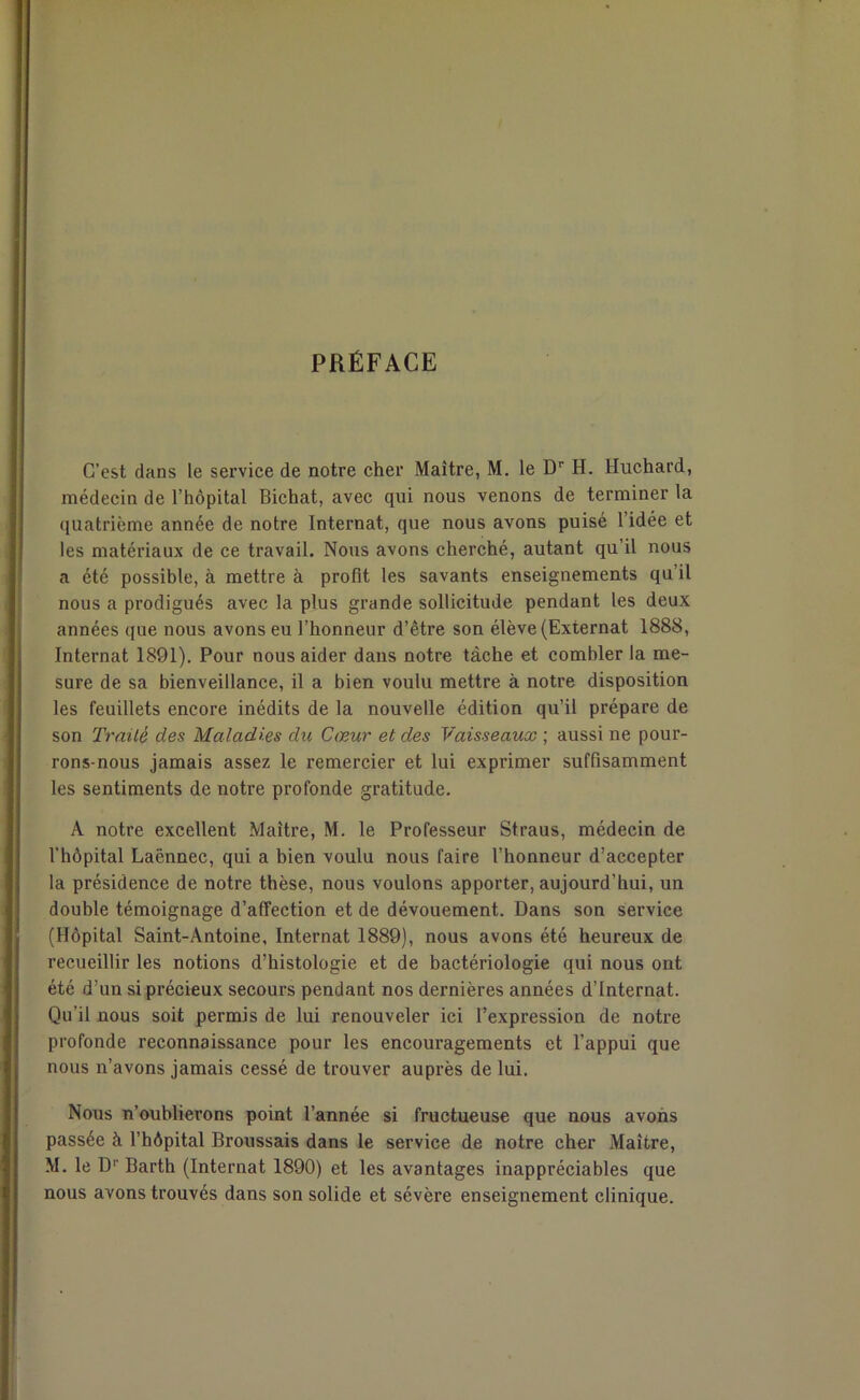 PRÉFACE C’est dans le service de notre cher Maître, M. le Dr H. Hnchard, médecin de l’hôpital Bichat, avec qui nous venons de terminer la quatrième année de notre Internat, que nous avons puisé l’idée et les matériaux de ce travail. Nous avons cherché, autant qu’il nous a été possible, à mettre à profit les savants enseignements qu’il nous a prodigués avec la plus grande sollicitude pendant les deux années que nous avons eu l’honneur d’être son élève (Externat 1888, Internat 1891). Pour nous aider dans notre tâche et combler la me- sure de sa bienveillance, il a bien voulu mettre à notre disposition les feuillets encore inédits de la nouvelle édition qu’il prépare de son Traité des Maladies du Cœur et des Vaisseaux ; aussi ne pour- rons-nous jamais assez le remercier et lui exprimer suffisamment les sentiments de notre profonde gratitude. A notre excellent Maître, M. le Professeur Straus, médecin de l’hôpital Lacnnec, qui a bien voulu nous faire l’honneur d’accepter la présidence de notre thèse, nous voulons apporter, aujourd’hui, un double témoignage d’affection et de dévouement. Dans son service (Hôpital Saint-Antoine, Internat 1889), nous avons été heureux de recueillir les notions d’histologie et de bactériologie qui nous ont été d’un si précieux secours pendant nos dernières années d’internat. Qu’il nous soit permis de lui renouveler ici l’expression de notre profonde reconnaissance pour les encouragements et l’appui que nous n’avons jamais cessé de trouver auprès de lui. Nous n’oublierons point l’année si fructueuse que nous avons passée à l’hôpital Broussais dans le service de notre cher Maître, M. le Dr Barth (Internat 1890) et les avantages inappréciables que nous avons trouvés dans son solide et sévère enseignement clinique.