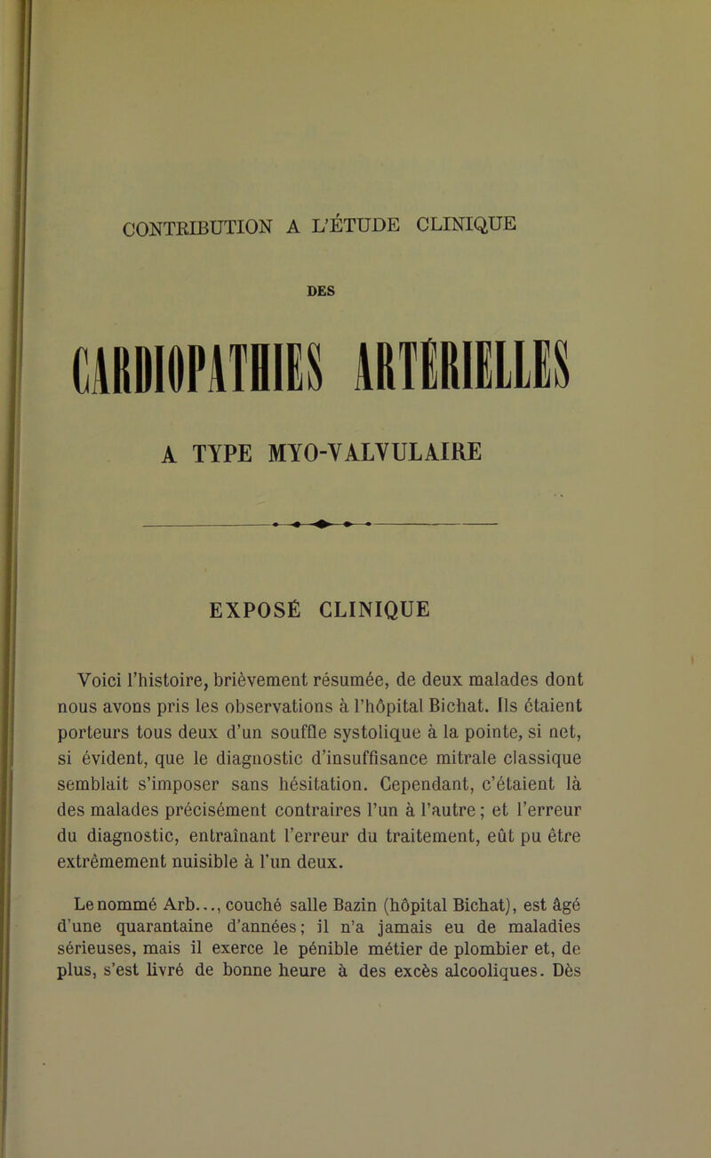 CONTRIBUTION A L’ÉTUDE CLINIQUE DES A TYPE MYO-VALVULAIRE EXPOSÉ CLINIQUE Voici l’histoire, brièvement résumée, de deux malades dont nous avons pris les observations à l’hôpital Bichat. Ils étaient porteurs tous deux d’un souffle systolique à la pointe, si net, si évident, que le diagnostic d’insuffisance mitrale classique semblait s’imposer sans hésitation. Cependant, c’étaient là des malades précisément contraires l’un à l’autre ; et l’erreur du diagnostic, entraînant l’erreur du traitement, eût pu être extrêmement nuisible à l’un deux. Le nommé Arb.,., couché salle Bazin (hôpital Bichat), est âgé d’une quarantaine d’années; il n’a jamais eu de maladies sérieuses, mais il exerce le pénible métier de plombier et, de plus, s’est livré de bonne heure à des excès alcooliques. Dès