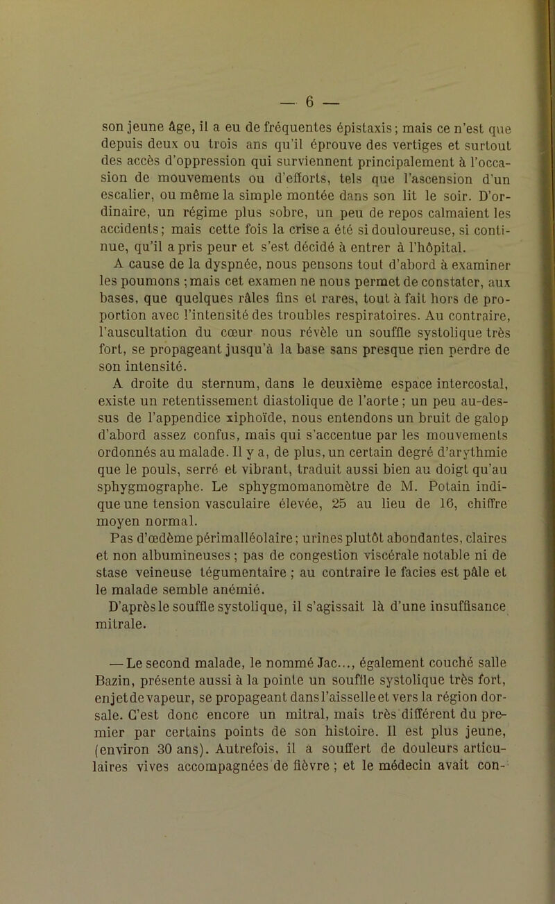 son jeune âge, il a eu de fréquentes épistaxis; mais ce n’est que depuis deux ou trois ans qu’il éprouve des vertiges et surtout des accès d’oppression qui surviennent principalement à l’occa- sion de mouvements ou d’efïorls, tels que l’ascension d’un escalier, ou même la simple montée dans son lit le soir. D’or- dinaire, un régime plus sobre, un peu de repos calmaient les accidents; mais cette fois la crise a été si douloureuse, si conti- nue, qu’il a pris peur et s’est décidé à entrer à l’hôpital. A cause de la dyspnée, nous pensons tout d’abord à examiner les poumons ; mais cet examen ne nous permet de constater, aux bases, que quelques râles fins el rares, tout à fait hors de pro- portion avec l’intensité des troubles respiratoires. Au contraire, l’auscultation du cœur nous révèle un souffle systolique très fort, se propageant jusqu’à la base sans presque rien perdre de son intensité. A droite du sternum, dans le deuxième espace intercostal, existe un retentissement diastolique de l’aorte ; un peu au-des- sus de l’appendice xiphoïde, nous entendons un bruit de galop d’abord assez confus, mais qui s’accentue par les mouvements ordonnés au malade. Il y a, de plus, un certain degré d’arythmie que le pouls, serré et vibrant, traduit aussi bien au doigt qu’au sphygmographe. Le sphygmomanomètre de M. Potain indi- que une tension vasculaire élevée, 25 au lieu de 16, chiffre moyen normal. Pas d’œdème périmalléolaire; urines plutôt abondantes, claires et non albumineuses ; pas de congestion viscérale notable ni de stase veineuse tégumentaire ; au contraire le faciès est pâle et le malade semble anémié. D’après le souffle systolique, il s’agissait là d’une insuffisance mitrale. — Le second malade, le nommé Jac..., également couché salle Bazin, présente aussi à la pointe un souftle systolique très fort, enjetde vapeur, se propageant dans l’aisselle et vers la région dor- sale. C’est donc encore un mitral, mais très différent du pre- mier par certains points de son histoire. Il est plus jeune, (environ 30 ans). Autrefois, il a souffert de douleurs articu- laires vives accompagnées de fièvre ; et le médecin avait con-