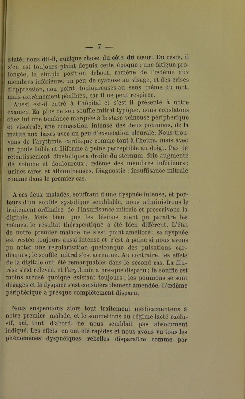 staté, nous dit-il, quelque chose du côté du. cœur. Du reste, il s’en est toujours plaint depuis cette époque ; une latigue pro- longée, la simple position debout, ramène de 1 œdème aux membres inférieurs, un peu de cyanose au visage, et des crises d'oppression, non point douloureuses au sens meme du mot, mais extrêmement pénibles, car il ne peut respirer. Aussi est-il entré h l’hôpital et s’est-il présenté à notre examen. En plus de son souffle mitral typique, nous constatons chez lui une tendance marquée à la stase veineuse périphérique et viscérale, une congestion intense des deux poumons, de la matité aux bases avec un peu d’exsudation pleurale. Nous trou- vons de l’arythmie cardiaque comme tout à l’heure, mais avec un pouls faible et filiforme à peine perceptible au doigt. Pas de retentissement diastolique à droite du sternum, foie augmenté de volume et douloureux ; œdème des membres inférieurs ; urines rares et albumineuses. Diagnostic : insuffisance mitrale comme dans le premier cas. A ces deux malades, souffrant d’une dyspnée intense, et por- teurs d'un souffle systolique semblable, nous administrons le traitement ordinaire de l’insuffisance mitrale et prescrivons la digitale. Mais bien que les lésions aient pu paraître les mêmes, le résultat thérapeutique a été bien différent. L’état de notre premier malade ne s’est point amélioré ; sa dyspnée est restée toujours aussi intense et c’est à peine si nous avons pu noter une régularisation quelconque des pulsations car- diaques ; le souffle mitral s’est accentué. Au contraire, les effets de la digitale ont été remarquables dans le second cas. La diu- rèse s’est relevée, et l’arythmie a presque disparu; le souffle est moins accusé quoique existant toujours ; les poumons se sont dégagés et la dyspnée s’est considérablement amendée. L’œdème périphérique a presque complètement disparu. Nous suspendons alors tout traitement médicamenteux à notre premier malade, et le soumettons au régime lacté exclu- sif, qui, tout d’abord, ne nous semblait pas absolument indiqué. Les effets en ont été rapides et nous avons vu tous les phénomènes dyspnéiques rebelles disparaître comme par