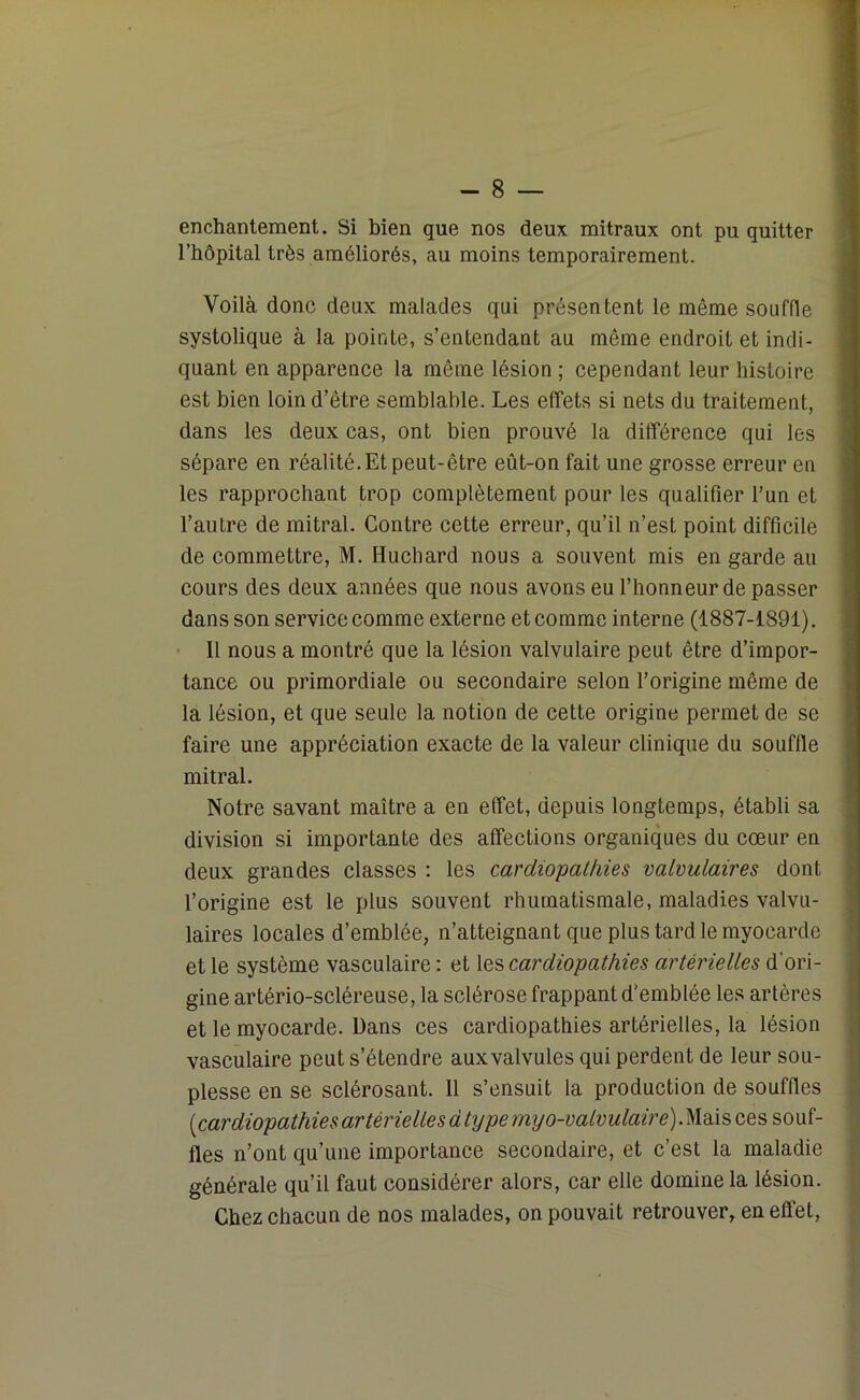 enchantement. Si bien que nos deux mitraux ont pu quitter l’hôpital très améliorés, au moins temporairement. Voilà donc deux malades qui présentent le même souffle systolique à la pointe, s’entendant au même endroit et indi- quant en apparence la même lésion ; cependant leur histoire est bien loin d’ètre semblable. Les effets si nets du traitement, dans les deux cas, ont bien prouvé la différence qui les sépare en réalité.Et peut-être eût-on fait une grosse erreur en les rapprochant trop complètement pour les qualifier l’un et l’autre de mitral. Contre cette erreur, qu’il n’est point difficile de commettre, M. Huchard nous a souvent mis en garde au cours des deux années que nous avons eu l’honneur de passer dans son service comme externe et comme interne (1887-1891). 11 nous a montré que la lésion valvulaire peut être d’impor- tance ou primordiale ou secondaire selon l’origine même de la lésion, et que seule la notion de cette origine permet de se faire une appréciation exacte de la valeur clinique du souffle mitral. Notre savant maître a en effet, depuis longtemps, établi sa division si importante des affections organiques du cœur en deux grandes classes : les cardiopathies valvulaires dont l’origine est le plus souvent rhumatismale, maladies valvu- laires locales d’emblée, n’atteignant que plus tard le myocarde et le système vasculaire : et les cardiopathies artérielles d'ori- gine artério-scléreuse, la sclérose frappant d’emblée les artères et le myocarde. Dans ces cardiopathies artérielles, la lésion vasculaire peut s’étendre aux valvules qui perdent de leur sou- plesse en se sclérosant. 11 s’ensuit la production de souffles (cardiopathies artérielles dty pemyo-valvulaire)M&\sQ,es so\\[- tles n’ont qu’une importance secondaire, et c’est la maladie générale qu’il faut considérer alors, car elle domine la lésion. Chez chacun de nos malades, on pouvait retrouver, en effet,