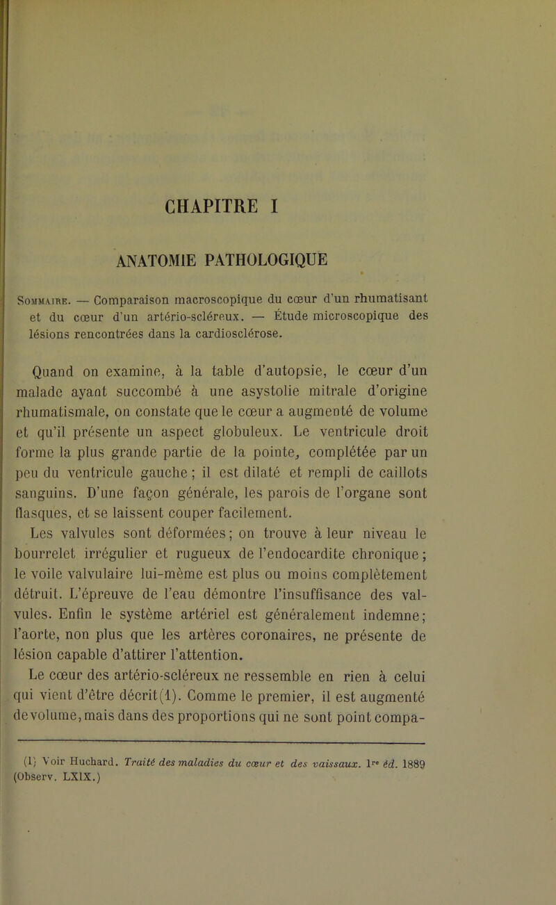 ANATOMIE PATHOLOGIQUE Sommaire. — Comparaison macroscopique du cœur d’un rhumatisant et du cœur d’un artério-scléreux. — Étude microscopique des lésions rencontrées dans la cardiosclérose. Quand on examine, à la table d’autopsie, le cœur d’un malade ayant succombé à une asystolie mitrale d’origine rhumatismale, on constate que le cœur a augmenté de volume et qu’il présente un aspect globuleux. Le ventricule droit forme la plus grande partie de la pointe,, complétée par un peu du ventricule gauche ; il est dilaté et rempli de caillots sanguins. D’une façon générale, les parois de l’organe sont flasques, et se laissent couper facilement. Les valvules sont déformées; on trouve à leur niveau le bourrelet irrégulier et rugueux de l’endocardite chronique ; le voile valvulaire lui-mème est plus ou moins complètement détruit. L’épreuve de l’eau démontre l’insuffisance des val- vules. Enfin le système artériel est généralement indemne; l’aorte, non plus que les artères coronaires, ne présente de lésion capable d’attirer l’attention. Le cœur des artério-scléreux ne ressemble en rien à celui qui vient d’être décrit(l). Gomme le premier, il est augmenté devolume, mais dans des proportions qui ne sont point compa- (1; Voir Huchard. Traité des maladies du cœur et des vaissaux. lre éd. 1889 (Observ. LX1X.)