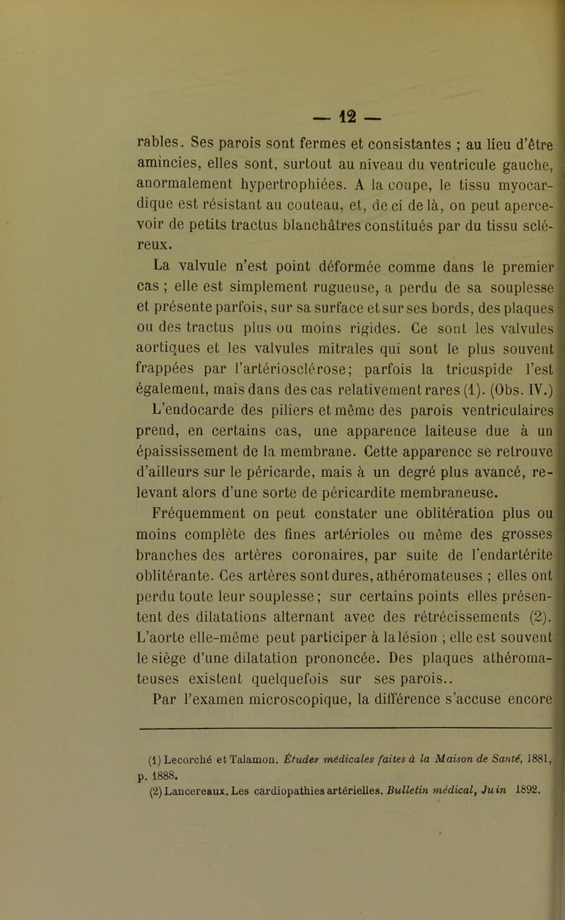 râbles. Ses parois sont fermes et consistantes ; au lieu d’être amincies, elles sont, surtout au niveau du ventricule gauche, anormalement hypertrophiées. A la coupe, le tissu myocar- dique est résistant au couteau, et, de ci de là, on peut aperce- voir de petits tractus blanchâtres constitués par du tissu sclé- reux. La valvule n’est point déformée comme dans le premier cas ; elle est simplement rugueuse, a perdu de sa souplesse et présente parfois, sur sa surface et sur ses bords, des plaques ou des tractus plus ou moins rigides. Ce sont les valvules aortiques et les valvules mitrales qui sont le plus souvent frappées par l’artériosclérose; parfois la tricuspide l’est également, mais dans des cas relativement rares (1). (Obs. IV.) L’endocarde des piliers et même des parois ventriculaires prend, en certains cas, une apparence laiteuse due à un épaississement de la membrane. Cette apparence se retrouve d’ailleurs sur le péricarde, mais à un degré plus avancé, re- levant alors d’une sorte de péricardite membraneuse. Fréquemment on peut constater une oblitération plus ou moins complète des fines artérioles ou même des grosses branches des artères coronaires, par suite de l’endartérite oblitérante. Ces artères sont dures, athéromateuses ; elles ont perdu toute leur souplesse; sur certains points elles présen- tent des dilatations alternant avec des rétrécissements (2). L’aorte elle-même peut participer à la lésion ; elle est souvent le siège d’une dilatation prononcée. Des plaques athéroma- teuses existent quelquefois sur ses parois.. Par l’examen microscopique, la différence s’accuse encore (1) Lecorché et Talamon. Études médicales faites à la Maison de Santé, 1881, p. 1888. (2) Lancereaux. Les cardiopathies artérielles. Bulletin médical, Juin 1892. I