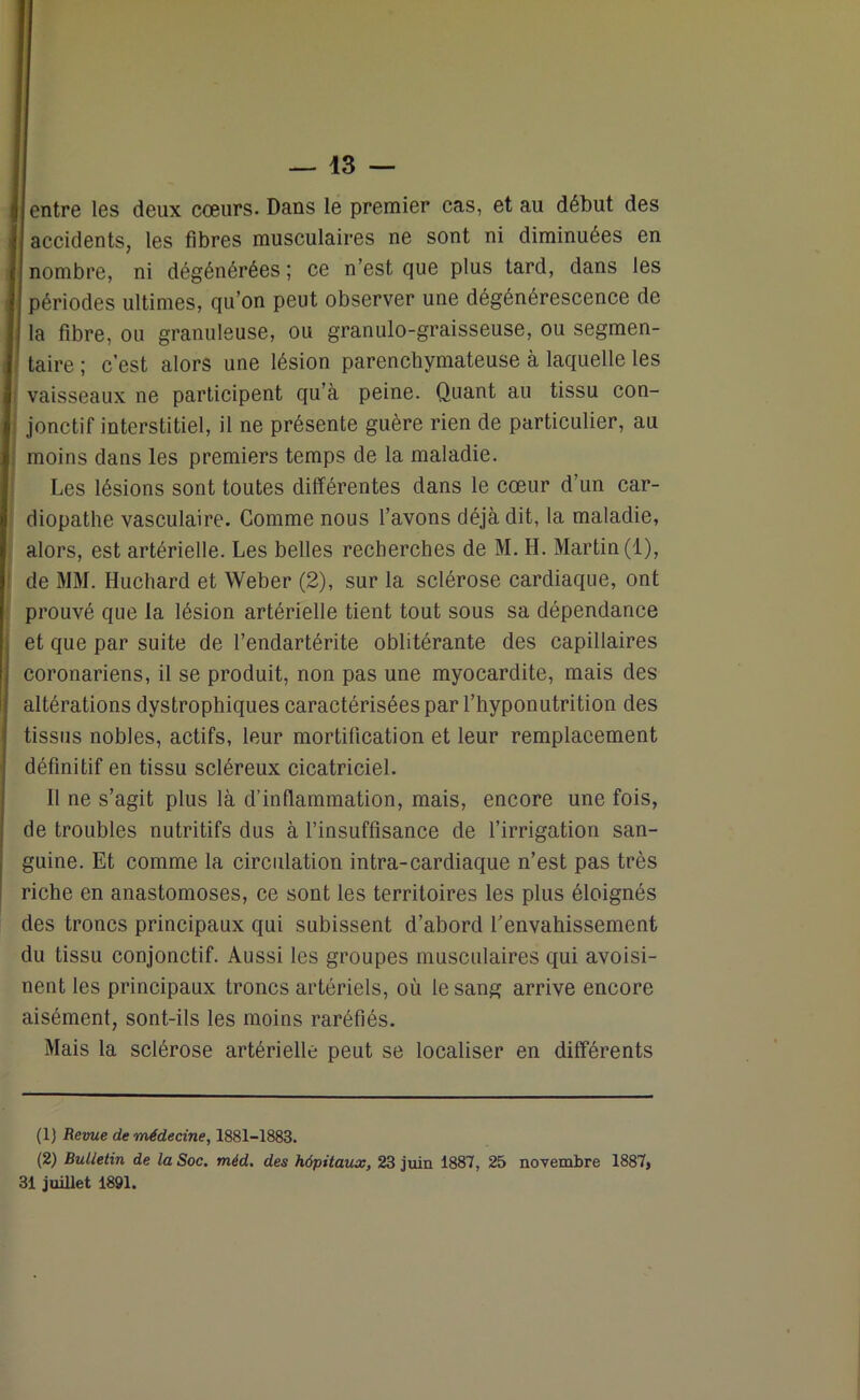 entre les deux cœurs. Dans le premier cas, et au début des accidents, les fibres musculaires ne sont ni diminuées en nombre, ni dégénérées ; ce n’est que plus tard, dans les périodes ultimes, qu’on peut observer une dégénérescence de a fibre, ou granuleuse, ou granulo-graisseuse, ou segmen- taire ; c’est alors une lésion parenchymateuse à laquelle les vaisseaux ne participent qu’à peine. Quant au tissu con- jonctif interstitiel, il ne présente guère rien de particulier, au moins dans les premiers temps de la maladie. Les lésions sont toutes différentes dans le cœur d’un car- diopathe vasculaire. Comme nous l’avons déjà dit, la maladie, alors, est artérielle. Les belles recherches de M. H. Martin (1), de MM. Huchard et Weber (2), sur la sclérose cardiaque, ont prouvé que la lésion artérielle tient tout sous sa dépendance et que par suite de l’endartérite oblitérante des capillaires coronariens, il se produit, non pas une myocardite, mais des altérations dystrophiques caractérisées par l’hyponutrition des tissus nobles, actifs, leur mortification et leur remplacement définitif en tissu scléreux cicatriciel. Il ne s’agit plus là d’inflammation, mais, encore une fois, de troubles nutritifs dus à l’insuffisance de l’irrigation san- guine. Et comme la circulation intra-cardiaque n’est pas très riche en anastomoses, ce sont les territoires les plus éloignés des troncs principaux qui subissent d’abord l’envahissement du tissu conjonctif. Aussi les groupes musculaires qui avoisi- nent les principaux troncs artériels, où le sang arrive encore aisément, sont-ils les moins raréfiés. Mais la sclérose artérielle peut se localiser en différents (1) Revue de médecine, 1881-1883. (2) Bulletin de la Soc. méd. des hôpitaux, 23 juin 1887, 25 novembre 1887, 31 juillet 1891.