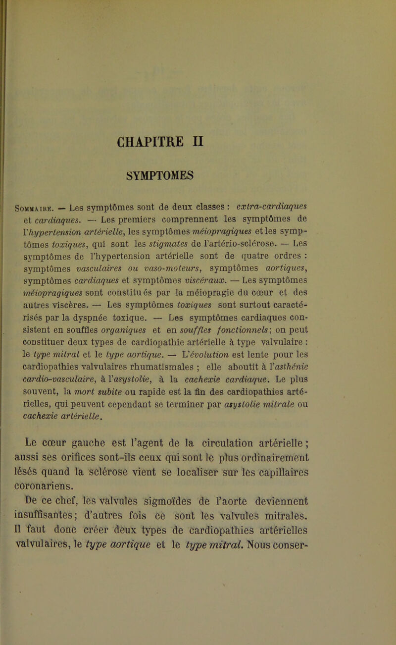 SYMPTOMES Sommaire. — Les symptômes sont de deux classes : extra-cardiaques et cardiaques. — Les premiers comprennent les symptômes de l'hypertension artérielle, les symptômes méiopragiques et les symp- tômes toxiques, qui sont les stigmates de l’artério-sclérose. — Les symptômes de l’hypertension artérielle sont de quatre ordres : symptômes vasculaires ou vaso-moteurs, symptômes aortiques, symptômes cardiaques et symptômes viscéraux. — Les symptômes méiopragiques sont constitués par la méiopragie du cœur et des autres viscères. — Les symptômes toxiques sont surtout caracté- risés par la dyspnée toxique. — Les symptômes cardiaques con- sistent en souffles organiques et en souffles fonctionnels; on peut constituer deux types de cardiopathie artérielle à type valvulaire : le type mitral et le type aortique. — dévolution est lente pour les cardiopathies valvulaires rhumatismales ; elle aboutit à Yasthénie cardio-vasculaire, à Yasystolie, à la cachexie cardiaque. Le plus souvent, la mort subite ou rapide est la fin des cardiopathies arté- rielles, qui peuvent cependant se terminer par asystolie mitrale ou cachexie artérielle. Le cœur gauche est l’agent de la circulation artérielle ; aussi ses orifices sont-ils ceux qui sont le plus ordinairement lésés quand la sclérose vient se localiser sur les capillaires coronariens. De ce chef, les valvules sigmoïdes de l’aorte deviennent insuffisantes; d’autres fois ce sont les valvules mitrales. Il faut donc créer deux types de cardiopathies artérielles valvulaires, le type aortique et le type mitral. Nous conser-