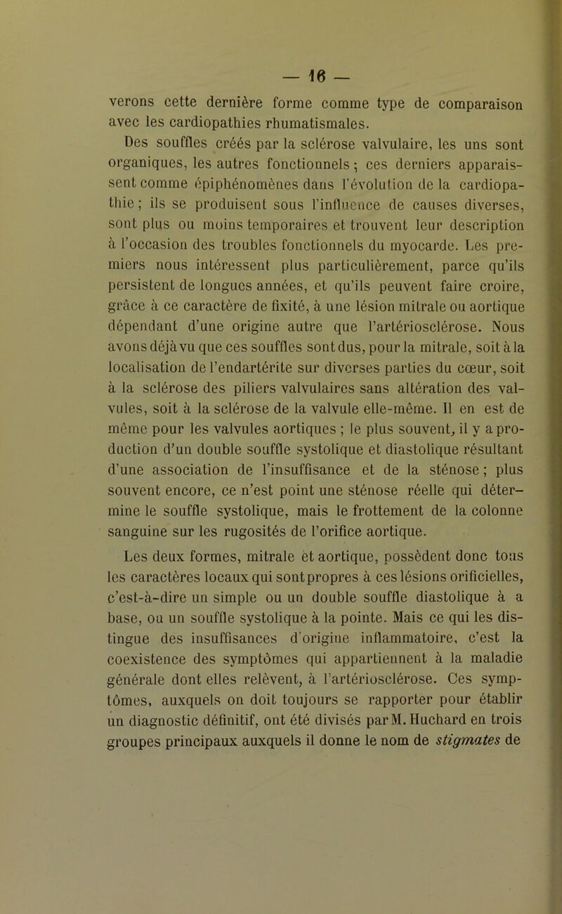 verons cette dernière forme comme type de comparaison avec les cardiopathies rhumatismales. Des souffles créés par la sclérose valvulaire, les uns sont organiques, les autres fonctionnels -, ces derniers apparais- sent comme épiphénomènes dans l’évolution de la cardiopa- thie ; ils se produisent sous l’influence de causes diverses, sont plus ou moins temporaires et trouvent leur description à l’occasion des troubles fonctionnels du myocarde. Des pre- miers nous intéressent plus particulièrement, parce qu’ils persistent de longues années, et qu’ils peuvent faire croire, grâce à ce caractère de fixité, à une lésion mitrale ou aortique dépendant d’une origine autre que l’artériosclérose. Nous avons déjà vu que ces souffles sont dus, pour la mitrale, soitàla localisation de l’endartérite sur diverses parties du cœur, soit à la sclérose des piliers valvulaires sans altération des val- vules, soit à la sclérose de la valvule elle-même. Il en est de même pour les valvules aortiques ; le plus souvent, il y a pro- duction d’un double souffle systolique et diastolique résultant d’une association de l’insuffisance et de la sténose ; plus souvent encore, ce n’est point une sténose réelle qui déter- mine le souffle systolique, mais le frottement de la colonne sanguine sur les rugosités de l’orifice aortique. Les deux formes, mitrale et aortique, possèdent donc tous les caractères locaux qui sont propres à ces lésions orificielles, c’est-à-dire un simple ou un double souffle diastolique à a base, ou un souffle systolique à la pointe. Mais ce qui les dis- tingue des insuffisances d'origine inflammatoire, c’est la coexistence des symptômes qui appartiennent à la maladie générale dont elles relèvent, à l’artériosclérose. Ces symp- tômes, auxquels on doit toujours se rapporter pour établir un diagnostic définitif, ont été divisés parM. Huchard en trois groupes principaux auxquels il donne le nom de stigmates de