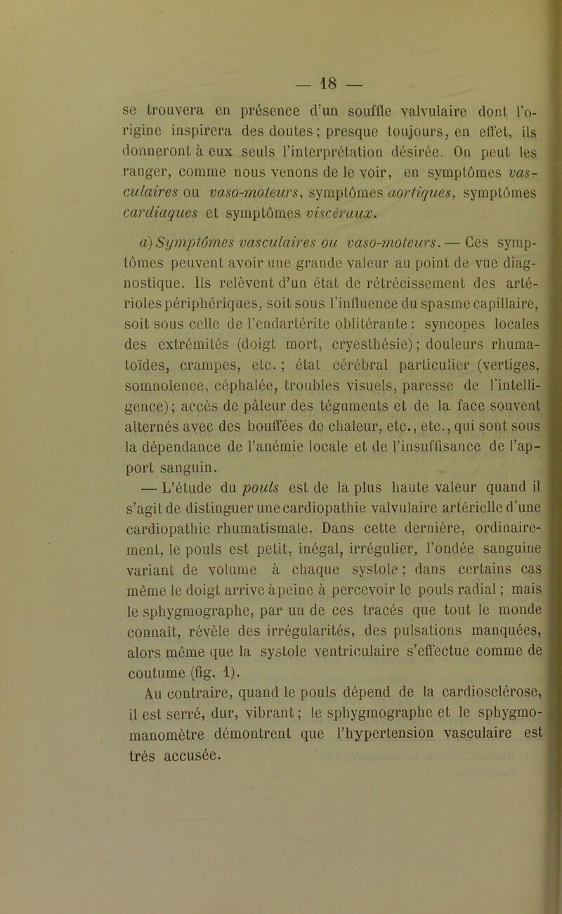 se trouvera en présence d’un souffle valvulaire dont l’o- rigine inspirera des doutes ; presque toujours, en effet, ils donneront à eux seuls l’interprétation désirée. On peut les ranger, comme nous venons de le voir, en symptômes vas- culaires ou vaso-moteurs, symptômes aortiques, symptômes cardiaques et symptômes viscéraux. a) Symptômes vasculaires ou vaso-moteurs. — Ces symp- tômes peuvent avoir une grande valeur au point de vue diag- nostique. Ils relèvent d’un état de rétrécissement des arté- rioles périphériques, soit sous l’influence du spasme capillaire, soit sous celle de l’endartérite oblitérante : syncopes locales des extrémités (doigt mort, cryesthésie) ; douleurs rhuma- toïdes, crampes, etc. ; état cérébral particulier (vertiges, somnolence, céphalée, troubles visuels, paresse de l'intelli- gence); accès de pâleur des téguments et de la face souvent alternés avec des bouffées de chaleur, etc., etc., qui sont sous la dépendance de l’anémie locale et de l’insuffisance de l’ap- port sanguin. — L’étude du pouls est de la plus haute valeur quand il s’agit de distinguer une cardiopathie valvulaire artérielle d’une cardiopathie rhumatismale. Dans cette dernière, ordinaire- ment, le pouls est petit, inégal, irrégulier, l’ondée sanguine variant de volume à chaque systole ; dans certains cas même le doigt arrive à peine à percevoir le pouls radial ; mais le sphygmographe, par un de ces tracés que tout le monde connaît, révèle des irrégularités, des pulsations manquées, alors même que la systole ventriculaire s’effectue comme de coutume (fig. 1). Au contraire, quand le pouls dépend de la cardiosclérose, il est serré, dur, vibrant; le sphygmographe et le sphygmo- manomètre démontrent que l’hypertension vasculaire est très accusée.