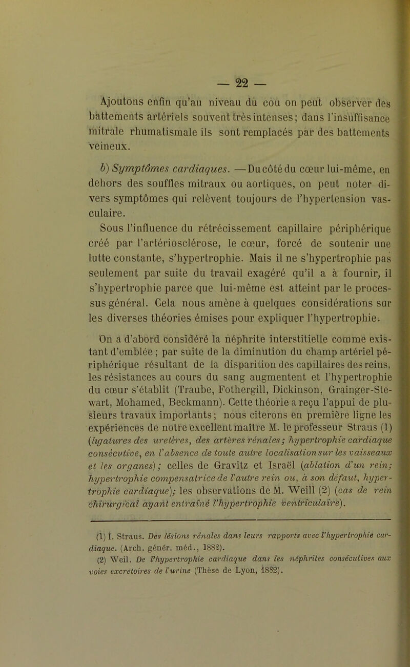 Ajoutons enfin qu’au niveau du cou on peut observer des battements artériels souvent très intenses; dans l’insuffisance mitrale rhumatismale ils sont remplacés par des battements veineux. b) Symptômes cardiaques. —Ducôtédu cœur lui-même, en dehors des souffles mitraux ou aortiques, on peut noter di- vers symptômes qui relèvent toujours de l’hypertension vas- culaire. Sous l’influence du rétrécissement capillaire périphérique créé par l’artériosclérose, le cœur, forcé de soutenir une lutte constante, s’hypertrophie. Mais il ne s’hyperlrophie pas seulement par suite du travail exagéré qu’il a à fournir, il s’hypertrophie parce que lui-même est atteint par le proces- sus général. Cela nous amène à quelques considérations sur les diverses théories émises pour expliquer l’hypertrophie. On a d’abord considéré la néphrite interstitielle comme exis- tant d’emblée ; par suite de la diminution du champ artériel pé- riphérique résultant de la disparition des capillaires des reins, les résistances au cours du sang augmentent et l’hypertrophie du cœur s’établit (Traube, Fothergill, Dickinson, Grainger-Sle- wart, Mohamed, Beckmann). Cette théorie a reçu l’appui de plu- sieurs travaux importants ; nous citerons en première ligne les expériences de notre excellent maître M. le professeur Straus (1) (ligatures des uretères, des artères rénales ; hypertrophie cardiaque consécutive, en l'absence de toute autre localisation sur les vaisseaux et les organes); celles de Gravitz et Israël (ablation d'un rein; hypertrophie compensatrice de l'autre rein ou, à son défaut, hyper- trophie cardiaque); les observations de M. Weill (2) (cas de rein chirurgical ayant entraîné l’hypertrophie ventriculaire). (1) 1. Straus. Des lésions rénales dans leurs rapports avec l’hypertrophie car- diaque. (Arch. génér. méd., 1882). (2) Weil. De l’hypertrophie cardiaque dans les néphrites consécutives aux voies excrétoires de l'urine (Thèse de Lyon, 1882).