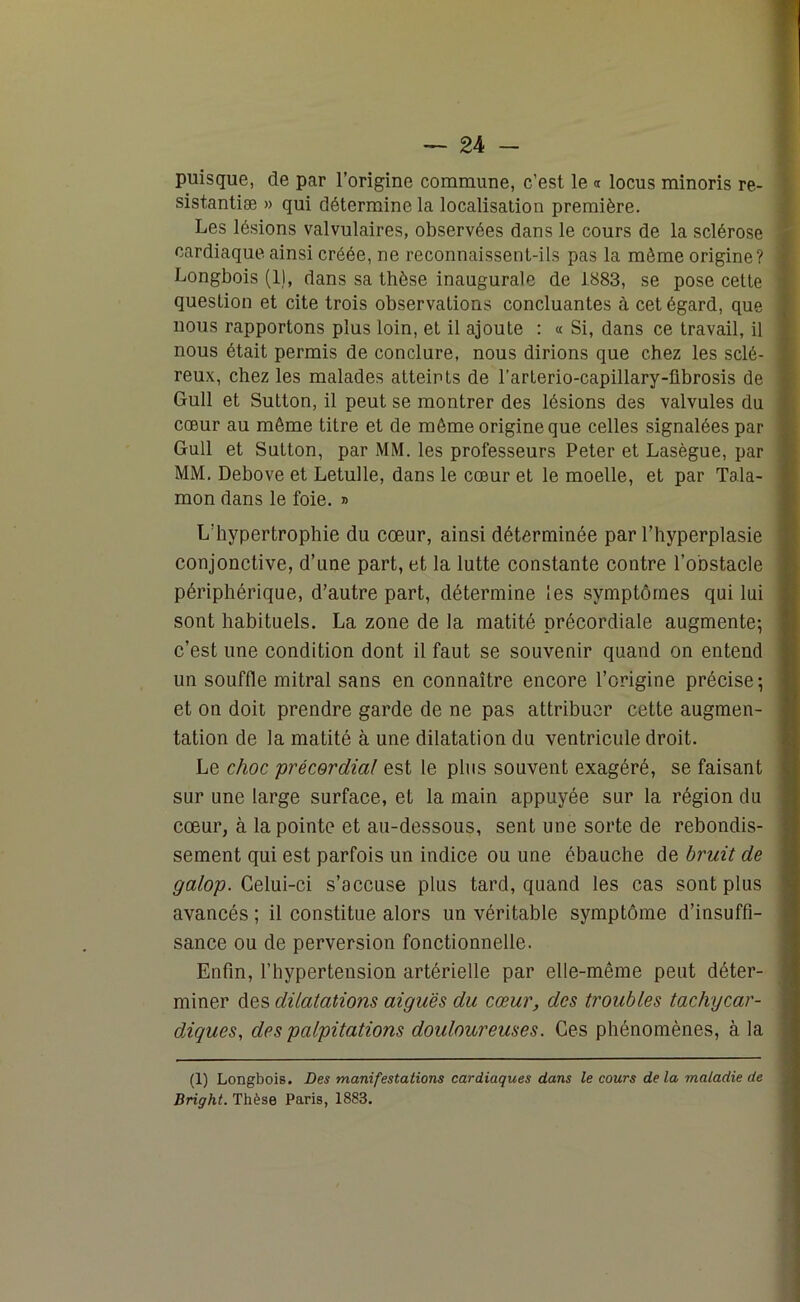 puisque, de par l’origine commune, c’est le « locus minoris re- sistantiæ » qui détermine la localisation première. Les lésions valvulaires, observées dans le cours de la sclérose cardiaque ainsi créée, ne reconnaissent-ils pas la même origine? Longbois (1), dans sa thèse inaugurale de 1883, se pose cette question et cite trois observations concluantes à cet égard, que nous rapportons plus loin, et il ajoute : « Si, dans ce travail, il nous était permis de conclure, nous dirions que chez les sclé- reux, chez les malades atteints de l’arterio-capillary-librosis de Gull et Sutton, il peut se montrer des lésions des valvules du cœur au même titre et de même origine que celles signalées par Gull et Sutton, par MM. les professeurs Peter et Lasègue, par MM. Debove et Letulle, dans le cœur et le moelle, et par Tala- mon dans le foie. » L’hypertrophie du cœur, ainsi déterminée par l’hyperplasie conjonctive, d’une part, et la lutte constante contre l’obstacle périphérique, d’autre part, détermine les symptômes qui lui sont habituels. La zone de la matité précordiale augmente; c’est une condition dont il faut se souvenir quand on entend un souffle mitral sans en connaître encore l’origine précise; et on doit prendre garde de ne pas attribuer cette augmen- tation de la matité à une dilatation du ventricule droit. Le choc précordial est le plus souvent exagéré, se faisant sur une large surface, et la main appuyée sur la région du cœur, à la pointe et au-dessous, sent une sorte de rebondis- sement qui est parfois un indice ou une ébauche de bruit de galop. Celui-ci s’accuse plus tard, quand les cas sont plus avancés ; il constitue alors un véritable symptôme d’insuffi- sance ou de perversion fonctionnelle. Enfin, l’hypertension artérielle par elle-même peut déter- miner des dilatations aiguës du cœur, des troubles tachycar- diques, des palpitations douloureuses. Ces phénomènes, à la (1) Longbois. Des manifestations cardiaques dans le cours delà maladie de Bright. Thèse Paris, 1883.