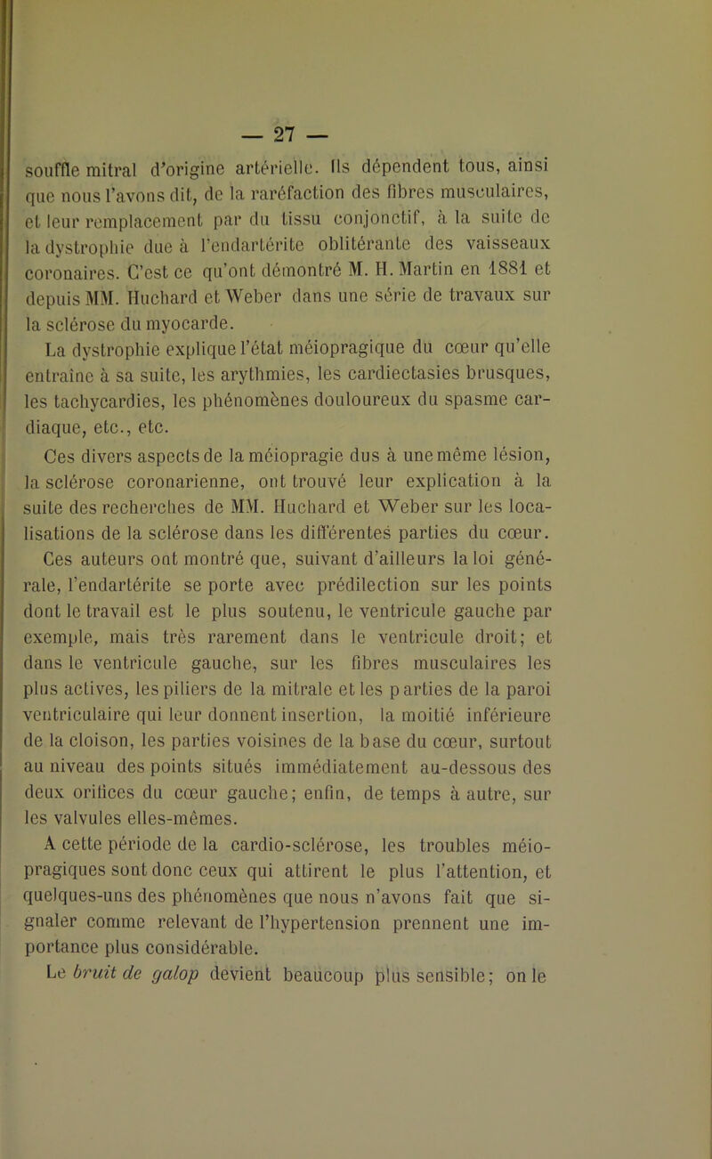 souffle mitral d’origine artérielle. Ils dépendent tous, ainsi que nous l’avons dit, de la raréfaction des fibres musculaires, et leur remplacement par du tissu conjonctif, à la suite de la dystrophie due a l’endartérite oblitérante des vaisseaux coronaires. C’est ce qu’ont démontré M. H. Martin en 1881 et depuis MM. Huchard et Weber dans une série de travaux sur la sclérose du myocarde. La dystrophie explique l’état méiopragique du cœur qu’elle entraîne à sa suite, les arythmies, les cardiectasies brusques, les tachycardies, les phénomènes douloureux du spasme car- diaque, etc., etc. Ces divers aspects de laméiopragie dus à une même lésion, la sclérose coronarienne, ont trouvé leur explication à la suite des recherches de MM. Huchard et Weber sur les loca- lisations de la sclérose dans les différentes parties du cœur. Ces auteurs ont montré que, suivant d’ailleurs la loi géné- rale, l’endartérite se porte avec prédilection sur les points dont le travail est le plus soutenu, le ventricule gauche par exemple, mais très rarement dans le ventricule droit; et dans le ventricule gauche, sur les fibres musculaires les plus actives, les piliers de la mitrale et les parties de la paroi ventriculaire qui leur donnent insertion, la moitié inférieure de la cloison, les parties voisines de la base du cœur, surtout au niveau des points situés immédiatement au-dessous des deux orifices du cœur gauche; enfin, de temps à autre, sur les valvules elles-mêmes. A cette période de la cardio-sclérose, les troubles méio- pragiques sont donc ceux qui attirent le plus l’attention, et quelques-uns des phénomènes que nous n’avons fait que si- gnaler comme relevant de l’hypertension prennent une im- portance plus considérable. Le bruit de galop devient beaucoup plus sensible; on le