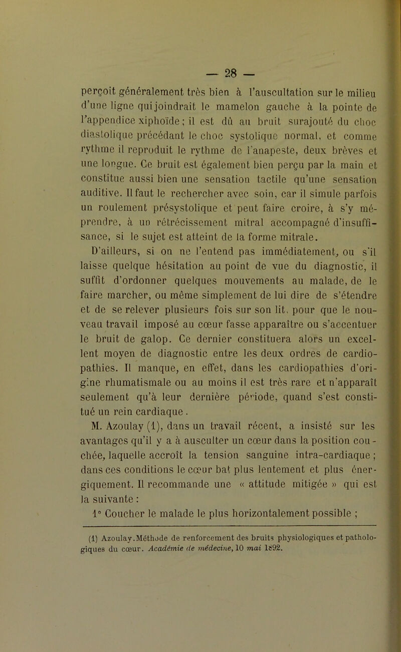 perçoit généralement très bien à l’auscultation sur le milieu d’une ligne qui joindrait le mamelon gauche à la pointe de l’appendice xiphoïde ; il est dû au bruit surajouté du choc diastolique précédant le choc systolique normal, et comme rythme il reproduit le rythme de l'anapeste, deux brèves et une longue. Ce bruit est également bien perçu par la main et constitue aussi bien une sensation tactile qu’une sensation auditive. 11 faut le rechercher avec soin, car il simule parfois un roulement présystolique et peut faire croire, à s’y mé- prendre, à un rétrécissement mitral accompagné d’insuffi- sance, si le sujet est atteint de la forme mitrale. D’ailleurs, si on ne l’entend pas immédiatement, ou s'il laisse quelque hésitation au point de vue du diagnostic, il suffit d’ordonner quelques mouvements au malade, de le faire marcher, ou même simplement de lui dire de s’étendre et de se relever plusieurs fois sur son lit. pour que le nou- veau travail imposé au cœur fasse apparaître ou s’accentuer le bruit de galop. Ce dernier constituera alors un excel- lent moyen de diagnostic entre les deux ordres de cardio- pathies. Il manque, en effet, dans les cardiopathies d’ori- gine rhumatismale ou au moins il est très rare et n’apparaît seulement qu’à leur dernière période, quand s’est consti- tué un rein cardiaque. M. Azoulay (1), dans un travail récent, a insisté sur les avantages qu’il y a à ausculter un cœur dans la position cou- chée, laquelle accroît la tension sanguine intra-cardiaque ; dans ces conditions le cœur bat plus lentement et plus éner- giquement. 11 recommande une « attitude mitigée » qui est la suivante : 1° Coucher le malade le plus horizontalement possible ; (1) Azoulay.Méthode de renforcement des bruits physiologiques et patholo- giques du cœur. Académie de médecine, 10 mai 1692.