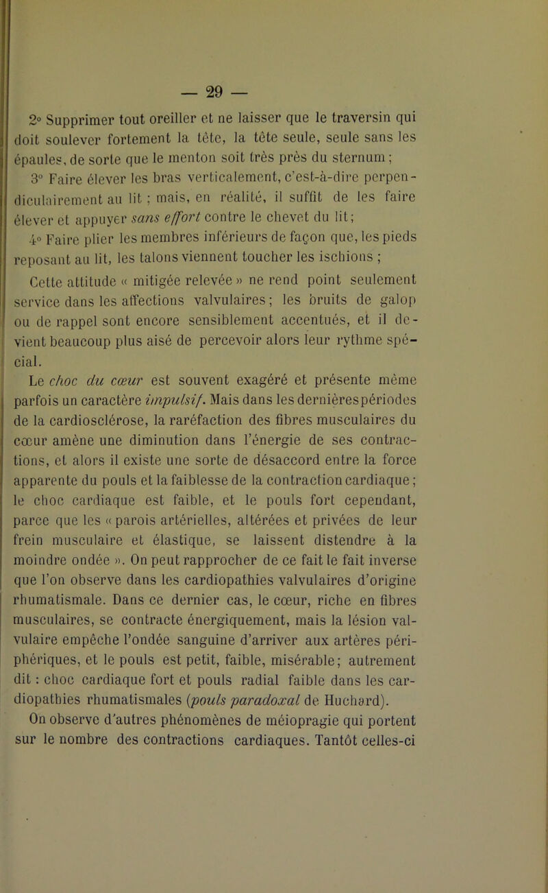 2° Supprimer tout oreiller et ne laisser que le traversin qui doit soulever fortement la tête, la tête seule, seule sans les épaules, de sorte que le menton soit très près du sternum ; 3° Faire élever les bras verticalement, c’est-à-dire perpen- diculairement au lit ; mais, en réalité, il suffit de les faire élever et appuyer sans effort contre le chevet du lit; 4° Faire plier les membres inférieurs de façon que, les pieds reposant au lit, les talons viennent toucher les ischions ; Cette attitude « mitigée relevée» ne rend point seulement service dans les affections valvulaires ; les bruits de galop ou de rappel sont encore sensiblement accentués, et il de- vient beaucoup plus aisé de percevoir alors leur rythme spé- cial. Le choc clu cœur est souvent exagéré et présente même parfois un caractère impulsif. Mais dans les dernières périodes de la cardiosclérose, la raréfaction des fibres musculaires du cœur amène une diminution dans l’énergie de ses contrac- tions, et alors il existe une sorte de désaccord entre la force apparente du pouls et la faiblesse de la contraction cardiaque ; le choc cardiaque est faible, et le pouls fort cependant, parce que les «parois artérielles, altérées et privées de leur frein musculaire et élastique, se laissent distendre à la moindre ondée ». On peut rapprocher de ce fait le fait inverse que l’on observe dans les cardiopathies valvulaires d’origine rhumatismale. Dans ce dernier cas, le cœur, riche en fibres musculaires, se contracte énergiquement, mais la lésion val- vulaire empêche Fondée sanguine d’arriver aux artères péri- phériques, et le pouls est petit, faible, misérable; autrement dit : choc cardiaque fort et pouls radial faible dans les car- diopathies rhumatismales {pouls paradoxal de Huchard). On observe d'autres phénomènes de méiopragie qui portent sur le nombre des contractions cardiaques. Tantôt celles-ci