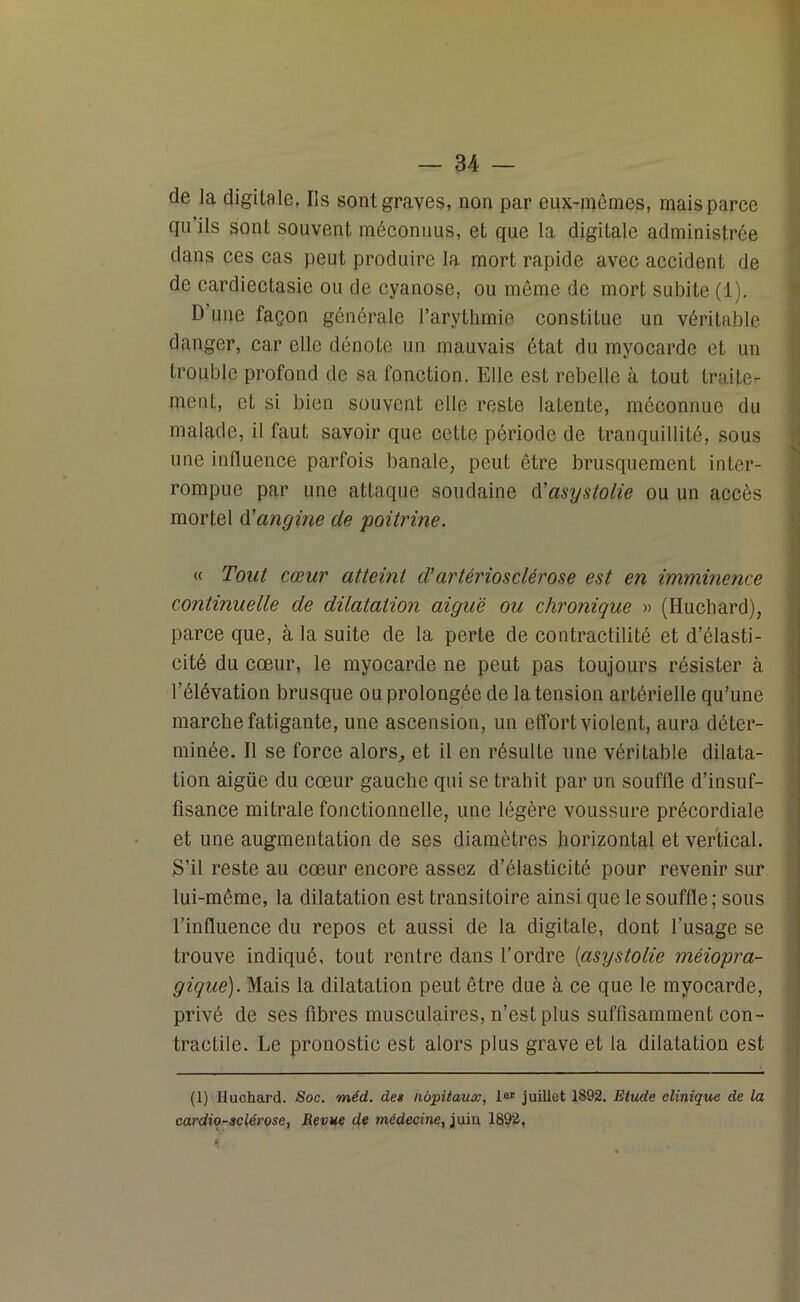 de la digitale, Ils sont graves, non par eux-mêmes, mais parce qu ils sont souvent méconnus, et que la digitale administrée dans ces cas peut produire la mort rapide avec accident de de cardiectasie ou de cyanose, ou même de mort subite (1). D’une façon générale l’arythmie constitue un véritable danger, car elle dénote un mauvais état du myocarde et un trouble profond de sa fonction. Elle est rebelle à tout traite- ment, et si bien souvent elle reste laLente, méconnue du malade, il faut savoir que cette période de tranquillité, sous une influence parfois banale, peut être brusquement inter- rompue par une attaque soudaine d’asystolie ou un accès mortel d’angine de ■poitrine. « Tout cœur atteint d’artériosclérose est en imminence continuelle de dilatation aiguë ou chronique » (Huchard), parce que, à la suite de la perte de contractilité et d’élasti- cité du cœur, le myocarde ne peut pas toujours résister à l’élévation brusque ou prolongée de la tension artérielle qu’une marche fatigante, une ascension, un effort violent, aura déter- minée. Il se force alors, et il en résulte une véritable dilata- tion aigüe du cœur gauche qui se trahit par un souffle d’insuf- fisance mitrale fonctionnelle, une légère voussure précordiale et une augmentation de ses diamètres horizontal et vertical. S’il reste au cœur encore assez d’élasticité pour revenir sur lui-même, la dilatation est transitoire ainsi que le souffle ; sous l’influence du repos et aussi de la digitale, dont l’usage se trouve indiqué, tout rentre dans l’ordre (asystolie méiopra- gique). Mais la dilatation peut être due à ce que le myocarde, privé de ses fibres musculaires, n’est plus suffisamment con- tractile. Le pronostic est alors plus grave et la dilatation est (1) Huchard. Soc. méd. des Hôpitaux, 1er juillet 1892. Etude clinique de la cardio-sclérose, Revue de médecine, juiu 1892,