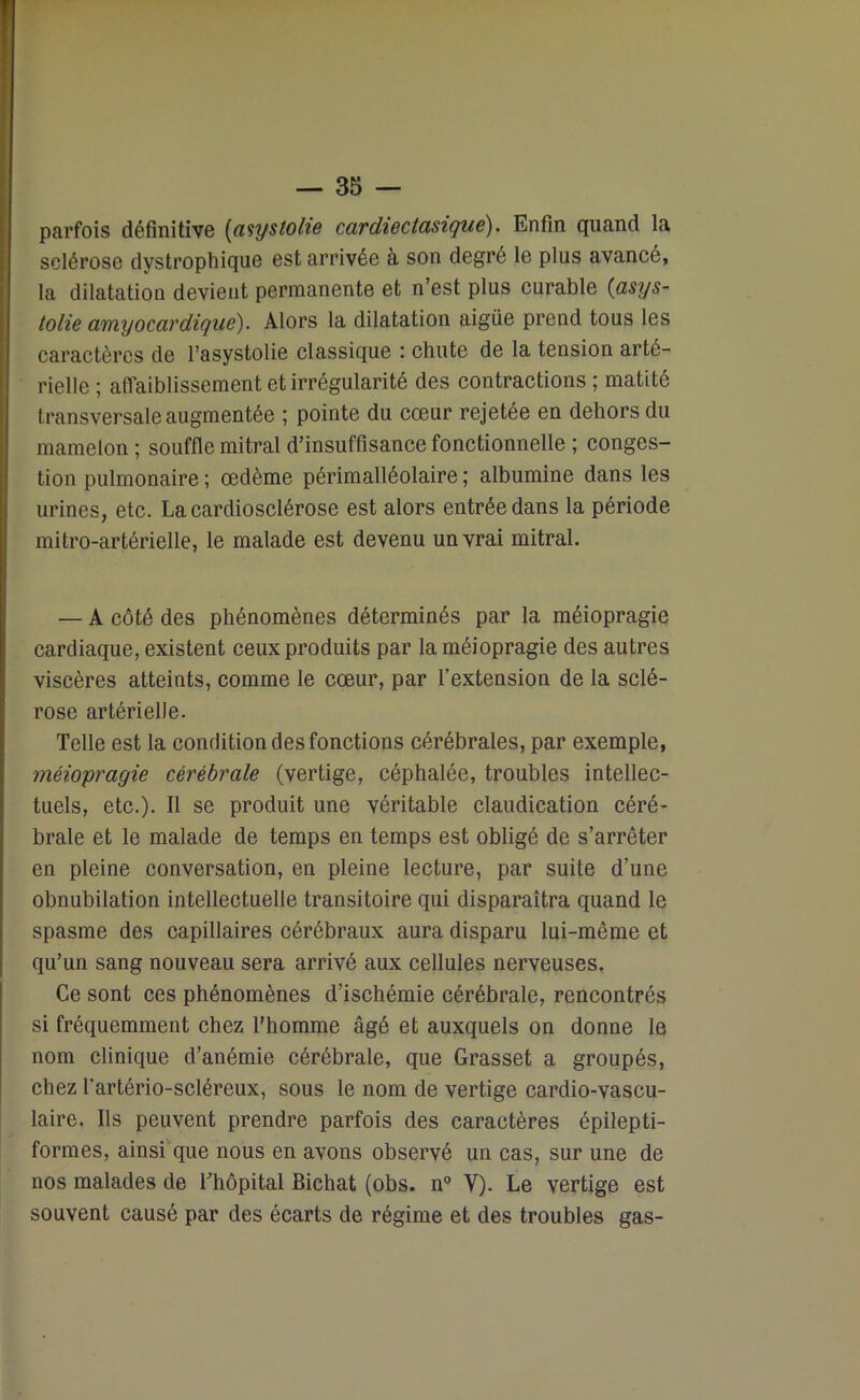 parfois définitive (aiystolie cardiectasique). Enfin quand la sclérose dystrophique est arrivée à son degré le plus avancé, la dilatation devient permanente et n’est plus curable (asys- tolie amyocardique). Alors la dilatation aigüe prend tous les caractères de l’asystolie classique : chute de la tension arté- rielle ; affaiblissement et irrégularité des contractions ; matité transversale augmentée ; pointe du cœur rejetée en dehors du mamelon ; souffle mitral d’insuffisance fonctionnelle ; conges- tion pulmonaire ; œdème périmalléolaire ; albumine dans les urines, etc. La cardiosclérose est alors entrée dans la période mitro-artérielle, le malade est devenu un vrai mitral. — A côté des phénomènes déterminés par la méiopragie cardiaque, existent ceux produits par la méiopragie des autres viscères atteints, comme le cœur, par l’extension de la sclé- rose artérielle. Telle est la condition des fonctions cérébrales, par exemple, méiopragie cérébrale (vertige, céphalée, troubles intellec- tuels, etc.). Il se produit une véritable claudication céré- brale et le malade de temps en temps est obligé de s’arrêter en pleine conversation, en pleine lecture, par suite d’une obnubilation intellectuelle transitoire qui disparaîtra quand le spasme des capillaires cérébraux aura disparu lui-même et qu’un sang nouveau sera arrivé aux cellules nerveuses. Ce sont ces phénomènes d’ischémie cérébrale, rencontrés si fréquemment chez l’homme âgé et auxquels on donne le nom clinique d’anémie cérébrale, que Grasset a groupés, chez l'artério-scléreux, sous le nom de vertige cardio-vascu- laire. Ils peuvent prendre parfois des caractères épilepti- formes, ainsi que nous en avons observé un cas, sur une de nos malades de l’hôpital Bichat (obs. n° Y). Le vertige est souvent causé par des écarts de régime et des troubles gas-