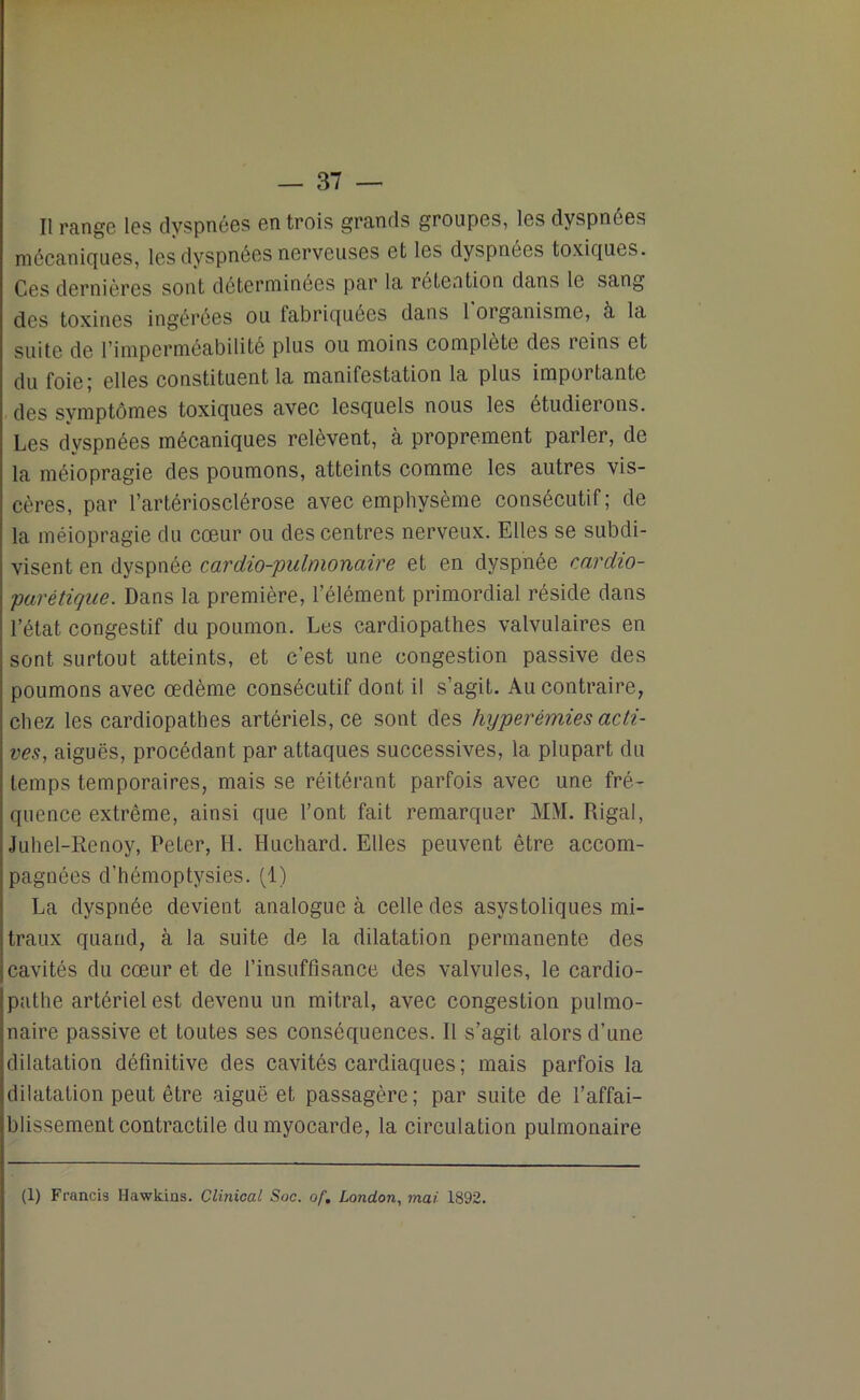 Il range les dyspnées en trois grands groupes, les dyspnées mécaniques, les dyspnées nerveuses et les dyspnées toxiques. Ces dernières sont déterminées par la rétention dans le sang des toxines ingérées ou fabriquées dans 1 organisme, à la suite de l’imperméabilité plus ou moins complète des reins et du foie ; elles constituent la manifestation la plus importante des symptômes toxiques avec lesquels nous les étudierons. Les dyspnées mécaniques relèvent, à proprement parler, de la méiopragie des poumons, atteints comme les autres vis- cères, par l’artériosclérose avec emphysème consécutif; de la méiopragie du cœur ou des centres nerveux. Elles se subdi- visent en dyspnée cardio-pulmonaire et en dyspnée cardio- parétique. Dans la première, l’élément primordial réside dans l’état congestif du poumon. Les cardiopathes valvulaires en sont surtout atteints, et c’est une congestion passive des poumons avec œdème consécutif dont il s’agit. Au contraire, chez les cardiopathes artériels, ce sont des hyperémies acti- ves, aiguës, procédant par attaques successives, la plupart du temps temporaires, mais se réitérant parfois avec une fré- quence extrême, ainsi que l’ont fait remarquer MM. Rigal, Juhel-Renoy, Peter, H. Huchard. Elles peuvent être accom- pagnées d’hémoptysies. (1) La dyspnée devient analogue à celle des asystoliques mi- traux quand, à la suite de la dilatation permanente des cavités du cœur et de l’insuffisance des valvules, le cardio- pathe artériel est devenu un mitral, avec congestion pulmo- naire passive et toutes ses conséquences. Il s’agit alors d’une dilatation définitive des cavités cardiaques ; mais parfois la dilatation peut être aiguë et passagère; par suite de l’affai- blissement contractile du myocarde, la circulation pulmonaire (1) Francis Hawkins. Clinioal Soc. of. London, mai 1892.