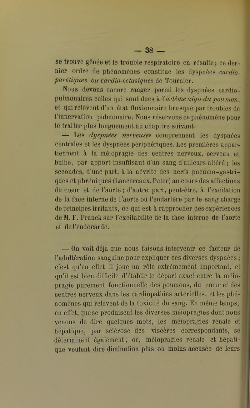 se trouve gênée et le trouble respiratoire en résulte; ce der- nier ordre de phénomènes constitue les dyspnées cardio- parétiques ou cardio-ectasiques de Tournier. Nous devons encore ranger parmi les dyspnées cardio- pulmonaires celles qui sont dues à l’œdème aigu du poumon, et qui relèvent d’un état lluxionnaire brusque par troubles de l’innervation pulmonaire. Nous réservons ce phénomène pour le traiter plus longuement au chapitre suivant. — Les dyspnées nerveuses comprennent les dyspnées centrales et les dyspnées périphériques. Les premières appar- tiennent à la méiopragie des centres nerveux, cerveau et bulbe, par apport insuffisant d’un sang d’ailleurs altéré ; les secondes, d’une part, à la névrite des nerfs pneumo-gastri- ques et phréniques (Lancereaux, Peter) au cours des affections du cœur et de l’aorte ; d’autre part, peut-être, à l’excitation de la face interne de l’aorte ou l’endartère par le sang chargé de principes irritants, ce qui est à rapprocher des expériences de M. F. Franck sur l’excitabilité de la face interne de l’aorte et de l’endocarde. — On voit déjà que nous faisons intervenir ce facteur de l’adultération sanguine pour expliquer ces diverses dyspnées ; c’est qu’en effet il joue un rôle extrêmement important, et qu'il est bien difficile d’établir le départ exact entre la méio- pragie purement fonctionnelle des poumons, du cœur et des centres nerveux dans les cardiopathies artérielles, et les phé- nomènes qui relèvent de la toxicité du sang. En même temps, en effet, que se produisent les diverses méiopragies dont nous venons de dire quelques mots, les méiopragies rénale et hépatique, par sclérose des viscères correspondants, se déterminent également ; or, méiopragies rénale et hépati- que veulent dire diminution plus ou moins accusée de leurs