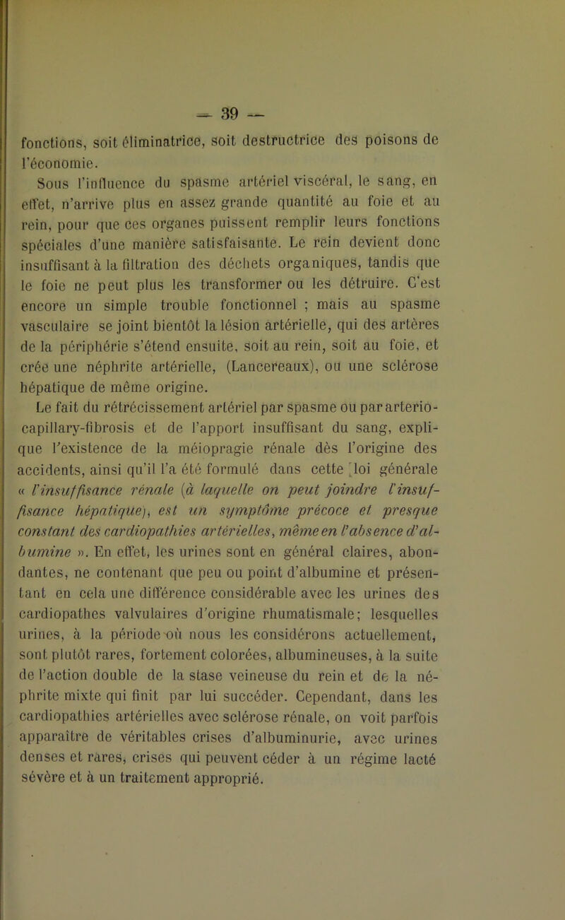 fonctions, soit éliminatrice, soit destructrice des poisons de l’économie. Sous l’influence du spasme artériel viscéral, le sang, en effet, n’arrive plus en assez grande quantité au foie et au rein, pour que ces organes puissent remplir leurs fonctions spéciales d’une manière satisfaisante. Le rein devient donc insuffisant à la filtration des déchets organiques, tandis que le foie ne peut plus les transformer ou les détruire. C’est encore un simple trouble fonctionnel ; mais au spasme vasculaire se joint bientôt la lésion artérielle, qui des artères de la périphérie s’étend ensuite, soit au rein, soit au foie, et crée une néphrite artérielle, (Lancereaux), ou une sclérose hépatique de même origine. Le fait du rétrécissement artériel par spasme ou par arterio- capillary-fibrosis et de l’apport insuffisant du sang, expli- que l'existence de la méiopragie rénale dès l’origine des accidents, ainsi qu’il l’a été formulé dans cette loi générale « rinsuffisance rénale (à laquelle on peut joindre l'insuf- fisance hépatique), est un symptôme précoce et presque constant des cardiopathies artérielles, même en l'absence d'al- bumine ». En effet, les urines sont en général claires, abon- dantes, ne contenant que peu ou point d’albumine et présen- tant en cela une différence considérable avec les urines des cardiopathes valvulaires d'origine rhumatismale; lesquelles urines, à la période'OÙ nous les considérons actuellement, sont plutôt rares, fortement colorées, albumineuses, à la suite de l’action double de la stase veineuse du rein et de la né- phrite mixte qui finit par lui succéder. Cependant, dans les cardiopathies artérielles avec sclérose rénale, on voit parfois apparaître de véritables crises d’albuminurie, avec urines denses et rares, crises qui peuvent céder à un régime lacté sévère et à un traitement approprié.