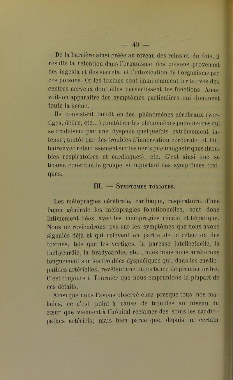 De la barrière ainsi créée au niveau des reins et du foie, il résulte la rétention dans l’organisme des poisons provenant des ingesta et des sécréta, et l’intoxication de l’organisme par ces poisons. Or les toxines sont imminemment irritatives des centres nerveux dont elles pervertissent les fonctions. Aussi voit-on apparaître des symptômes particuliers qui dominent toute la scène. Ils consistent tantôt en des phénomènes cérébraux (ver- tiges, délire, etc...) ; tantôt en des phénomènes pulmonaires qui se traduisent par une dyspnée quelquefois extrêmement in- tense ; tantôt par des troubles d’innervation cérébrale et bul- baire avec retentissement sur les nerfs pneumogastriques (trou- bles respiratoires et cardiaques), etc. C’est ainsi que se trouve constitué le groupe si important des symptômes toxi- ques. III. — Symi 'TOMES TOXIQUES. Les méiopragies cérébrale, cardiaque, respiratoire, d’une façon générale les méiopragies fonctionnelles, sont donc intimement liées avec les méiopragies rénale et hépatique. Nous ne reviendrons pas sur les symptômes que nous avons signalés déjà et qui relèvent en partie de la rétention des toxines, tels que les vertiges, la paresse intellectuelle, la tachycardie, la bradycardie, etc. ; mais nous nous arrêterons longuement sur les troubles dyspnéiques qui, dans les cardio- pathies artérielles, revêtent une importance de premier ordre. C'est toujours à Tournier que nous empruntons la plupart de ces détails. Ainsique nous l’avons observé chez presque tous nos ma- lades, ce n’est point à cause de troubles au niveau du cœur que viennent à l’hôpital réclamer des soins les cardio- pathes artériels; mais bien parce que, depuis un certain