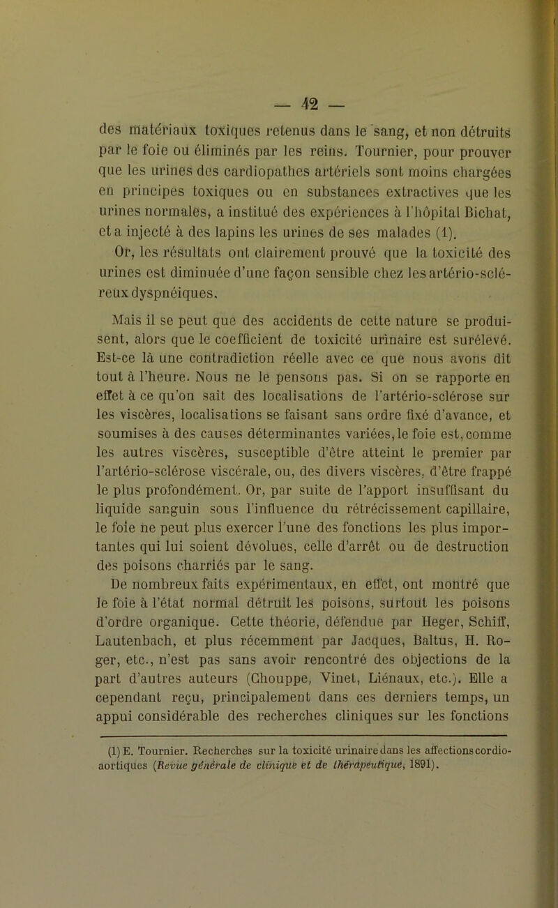 des matériaux toxiques retenus dans le sang, et non détruits par le foie ou éliminés par les reins. Tournier, pour prouver que les urines des cardiopatlies artériels sont moins chargées en principes toxiques ou en substances extractives que les urines normales, a institué des expériences à l’hôpital Bicliat, et a injecté à des lapins les urines de ses malades (1). Or, les résultats ont clairement prouvé que la toxicité des urines est diminuée d’une façon sensible chez lesartério-sclé- reux dyspnéiques. Mais il se peut que des accidents de cette nature se produi- sent, alors que le coefficient de toxicité urinaire est surélevé. Est-ce là une contradiction réelle avec ce que nous avons dit tout à l’heure. Nous ne le pensons pas. Si on se rapporte en effet à ce qu’on sait des localisations de l’artério-sclérose sur les viscères, localisations se faisant sans ordre fixé d’avance, et soumises à des causes déterminantes variées, le foie est, comme les autres viscères, susceptible d’ôtre atteint le premier par l’artério-sclérose viscérale, ou, des divers viscères, d’être frappé le plus profondément. Or, par suite de l’apport insuffisant du liquide sanguin sous l’influence du rétrécissement capillaire, le foie ne peut plus exercer l'une des fonctions les plus impor- tantes qui lui soient dévolues, celle d’arrêt ou de destruction des poisons charriés par le sang. De nombreux faits expérimentaux, en effet, ont montré que le foie à l’état normal détruit les poisons, surtout les poisons d’ordre organique. Cette théorie, défendue par Heger, Schiiï, Lautenbach, et plus récemment par Jacques, Baltus, H. Ro- ger, etc., n’est pas sans avoir rencontré des objections de la part d’autres auteurs (Chouppe, Vinet, Liénaux, etc.). Elle a cependant reçu, principalement dans ces derniers temps, un appui considérable des recherches cliniques sur les fonctions (1)E. Tournier. Recherches sur la toxicité urinaire dans les affections cor dio- aortiques [Revue générale de clinique et de thérapeutique, 1891).