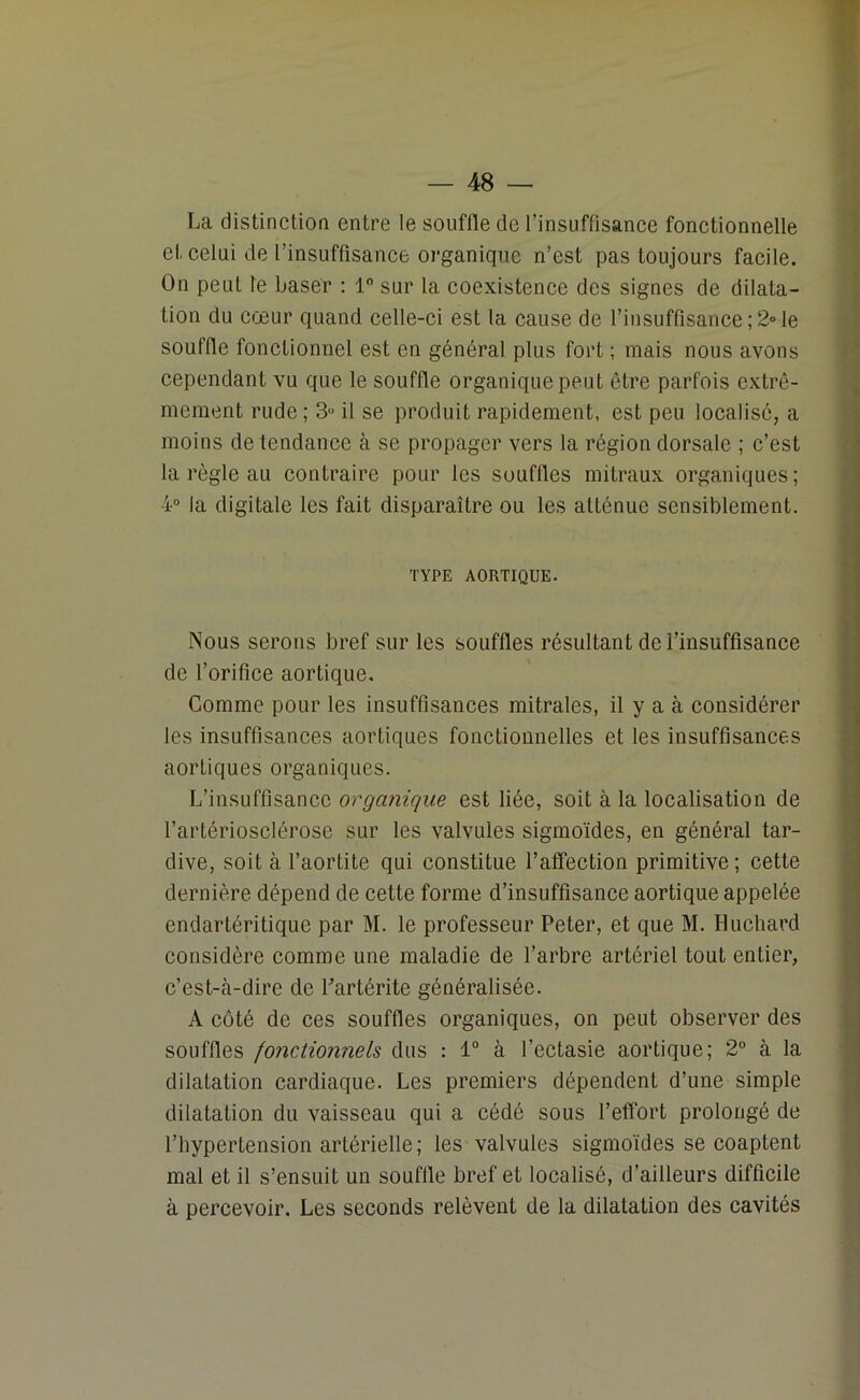 La distinction entre le souffle de l’insuffisance fonctionnelle et celui de l’insuffisance organique n’est pas toujours facile. On peut le baser : 1° sur la coexistence des signes de dilata- tion du cœur quand celle-ci est la cause de l’insuffisance;2»le souffle fonctionnel est en général plus fort ; niais nous avons cependant vu que le souffle organique peut être parfois extrê- mement rude; 3u il se produit rapidement, est peu localisé, a moins de tendance à se propager vers la région dorsale ; c’est la règle au contraire pour les souffles mitraux organiques; 4° la digitale les fait disparaître ou les atténue sensiblement. TYPE AORTIQUE. Nous serons bref sur les souffles résultant de l’insuffisance de l’orifice aortique. Comme pour les insuffisances mitrales, il y a à considérer les insuffisances aortiques fonctionnelles et les insuffisances aortiques organiques. L’insuffisance organique est liée, soit à la localisation de l’artériosclérose sur les valvules sigmoïdes, en général tar- dive, soit à l’aortite qui constitue l’affection primitive; cette dernière dépend de cette forme d’insuffisance aortique appelée endartéritique par M. le professeur Peter, et que M. Huchard considère comme une maladie de l’arbre artériel tout entier, c’est-à-dire de Partéritc généralisée. A côté de ces souffles organiques, on peut observer des souffles fonctionnels dus : 1° à l’ectasie aortique; 2° à la dilatation cardiaque. Les premiers dépendent d’une simple dilatation du vaisseau qui a cédé sous l’effort prolongé de l’hypertension artérielle ; les valvules sigmoïdes se coaptent mal et il s’ensuit un souffle bref et localisé, d’ailleurs difficile à percevoir. Les seconds relèvent de la dilatation des cavités