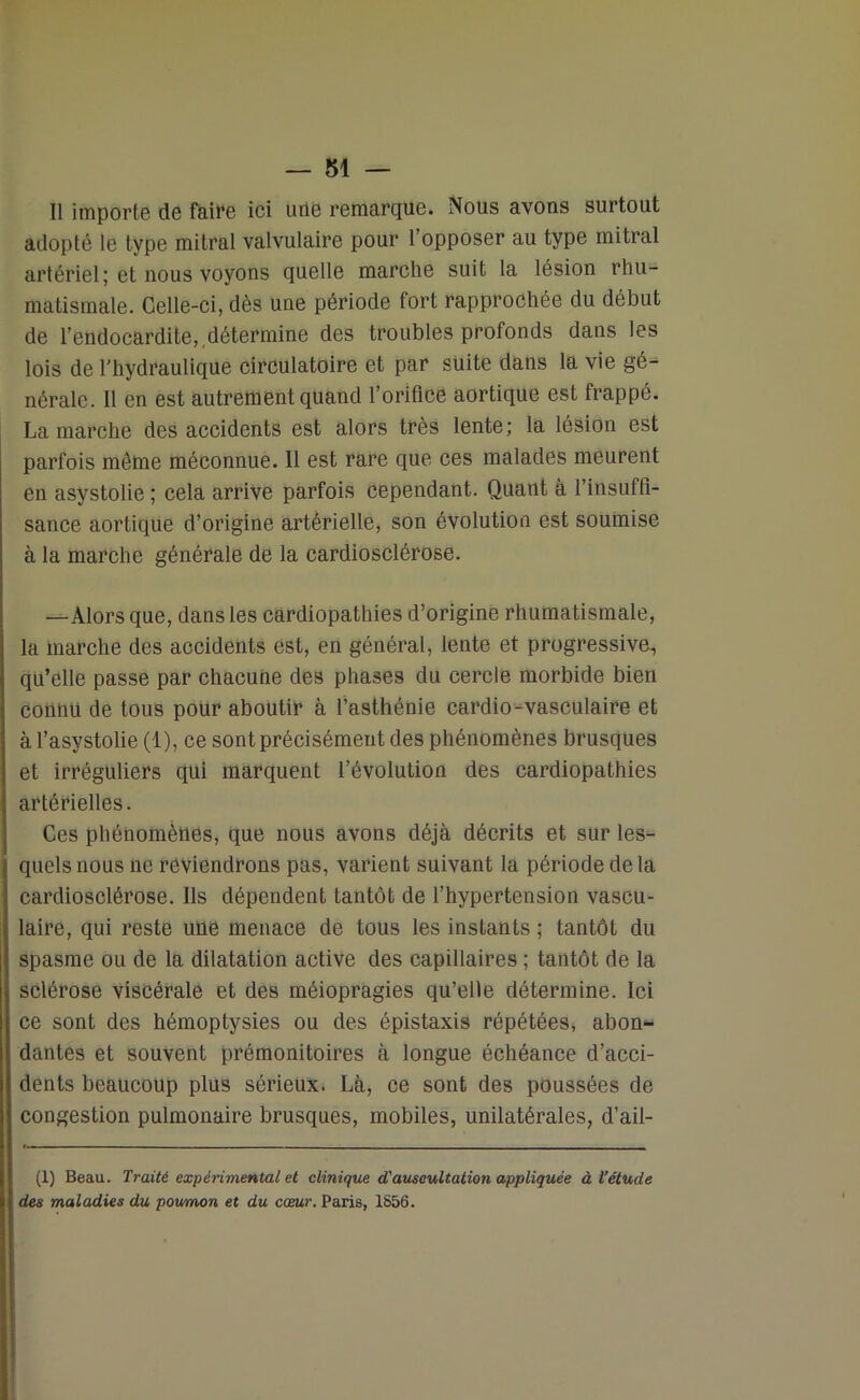 Il importe de faire ici une remarque. Nous avons surtout adopté le type mitral valvulaire pour l’opposer au type mitral artériel; et nous voyons quelle marche suit la lésion rhu- matismale. Celle-ci, dès une période fort rapprochée du début de l’endocardite, ,détermine des troubles profonds dans les lois de l’hydraulique circulatoire et par suite dans la vie gé- nérale. Il en est autrement quand l’orifice aortique est frappé. Lamarche des accidents est alors très lente; la lésion est parfois même méconnue. 11 est rare que ces malades meurent en asystolie ; cela arrive parfois cependant. Quant à l’insuffi- sance aortique d’origine artérielle, son évolution est soumise à la marche générale de la cardiosclérose. —Alors que, dans les cardiopathies d’origine rhumatismale, la marche des accidents est, en général, lente et progressive, qu’elle passe par chacune des phases du cercle morbide bien connu de tous pour aboutir à l’asthénie cardio-vasculaire et à l’asystolie (1), ce sont précisément des phénomènes brusques et irréguliers qui marquent l’évolution des cardiopathies artérielles. Ces phénomènes, que nous avons déjà décrits et sur les- quels nous ne reviendrons pas, varient suivant la période delà cardiosclérose. Ils dépendent tantôt de l’hypertension vascu- laire, qui reste une menace de tous les instants ; tantôt du spasme ou de la dilatation active des capillaires ; tantôt de la sclérose viscérale et des méiopragies qu’elle détermine. Ici ce sont des hémoptysies ou des épistaxis répétées, abon- dantes et souvent prémonitoires à longue échéance d’acci- dents beaucoup plus sérieux. Là, ce sont des poussées de congestion pulmonaire brusques, mobiles, unilatérales, d’ail- (1) Beau. Traité expérimental et clinique d'aiLscultation appliquée à l’étude des maladies du poumon et du cœur. Paris, 1856.