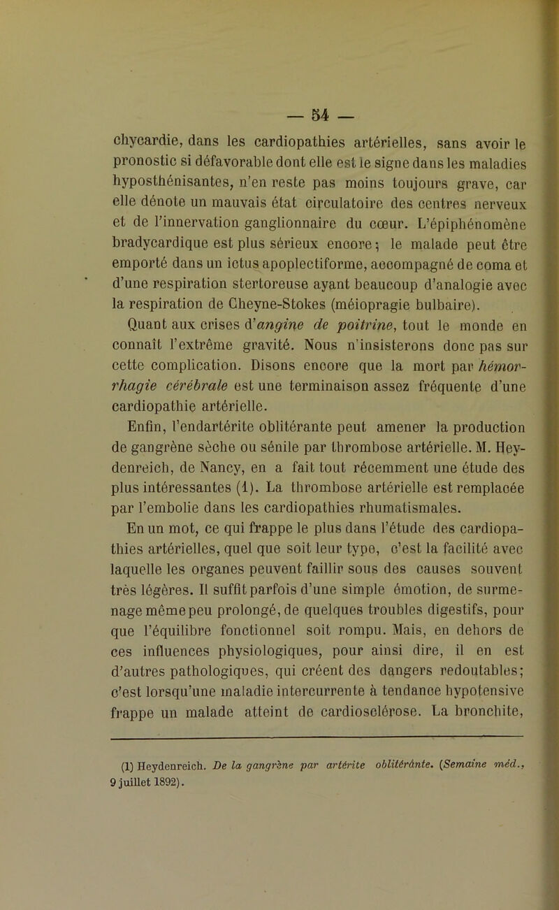 chycardie, dans les cardiopathies artérielles, sans avoir le pronostic si défavorable dont elle est le signe dans les maladies hyposthénisantes, n’en reste pas moins toujours grave, car elle dénote un mauvais état circulatoire des centres nerveux et de l’innervation ganglionnaire du cœur. L’épiphénomène bradycardique est plus sérieux enoore 5 le malade peut être emporté dans un ictus apoplectiforme, accompagné de coma et d’une respiration stertoreuse ayant beaucoup d’analogie avec la respiration de Cheyne-Stokes (méiopragie bulbaire). Quant aux crises d'angine de poitrine, tout le monde en connaît l’extrême gravité. Nous n’insisterons donc pas sur cette complication. Disons encore que la mort par hémor- rhagie cérébrale est une terminaison assez fréquente d’une cardiopathie artérielle. Enfin, l’endartérite oblitérante peut amener la production de gangrène sèche ou sénile par thrombose artérielle. M. Hey- denreicli, de Nancy, en a fait tout récemment une étude des plus intéressantes (1). La thrombose artérielle est remplacée par l’embolie dans les cardiopathies rhumatismales. En un mot, ce qui frappe le plus dans l’étude des cardiopa- thies artérielles, quel que soit leur type, c’est la facilité avec laquelle les organes peuvent faillir sous des causes souvent très légères. Il suffit parfois d’une simple émotion, de surme- nage même peu prolongé, de quelques troubles digestifs, pour que l’équilibre fonctionnel soit rompu. Mais, en dehors de ces influences physiologiques, pour ainsi dire, il en est d’autres pathologiques, qui créent des dangers redoutables; c’est lorsqu’une maladie intercurrente à tendanoe hypotensive frappe un malade atteint de cardiosclérose. La bronchite, (1) Heydcnreich. De la gangrène par artérite obliUrànte. (Semaine méd., 9 juillet 1892).