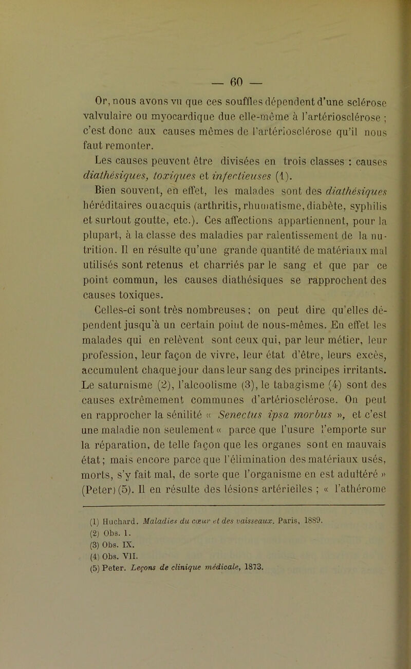 Or, nous avons vu que ces souffles dépendent d’une sclérose valvulaire ou myocardique due elle-même à l’artériosclérose ; c’est donc aux causes memes de l’artériosclérose qu’il nous faut remonter. Les causes peuvent être divisées en trois classes : causes diathésiques, toxiques et infectieuses (1). Bien souvent, en effet, les malades sont des diathésiques héréditaires ouacquis (arthritis, rhumatisme, diabète, syphilis et surtout goutte, etc.). Ces affections appartiennent, pour la plupart, à la classe des maladies par ralentissement de la nu- trition. Il en résulte qu’une grande quantité de matériaux mal utilisés sont retenus et charriés par le sang et que par ce point commun, les causes diathésiques se rapprochent des causes toxiques. Celles-ci sont très nombreuses ; on peut dire qu'elles dé- pendent jusqu'à un certain point de nous-mêmes. En effet les malades qui en relèvent sont ceux qui, par leur métier, leur profession, leur façon de vivre, leur état d’être, leurs excès, accumulent chaque jour dans leur sang des principes irritants. Le saturnisme (2), l’alcoolisme (3), le tabagisme (4) sont des causes extrêmement communes d’artériosclérose. On peut en rapprocher la sénilité « Senectus ipsa morbus », et c’est une maladie non seulement « parce que l’usure l’emporte sur la réparation, de telle façon que les organes sont en mauvais état; mais encore parce que l’élimination des matériaux usés, morts, s’y fait mal, de sorte que l’organisme en est adultéré » (Peter) (5). Il en résulte des lésions artérielles ; « l’athérome (1) Huchard. Maladies du cœur et des vaisseaux. Paris, 1889. (2) Obs. 1. (3) Obs. IX. (4) Obs. VII. (5) Peter. Leçons de clinique médicale, 1873.